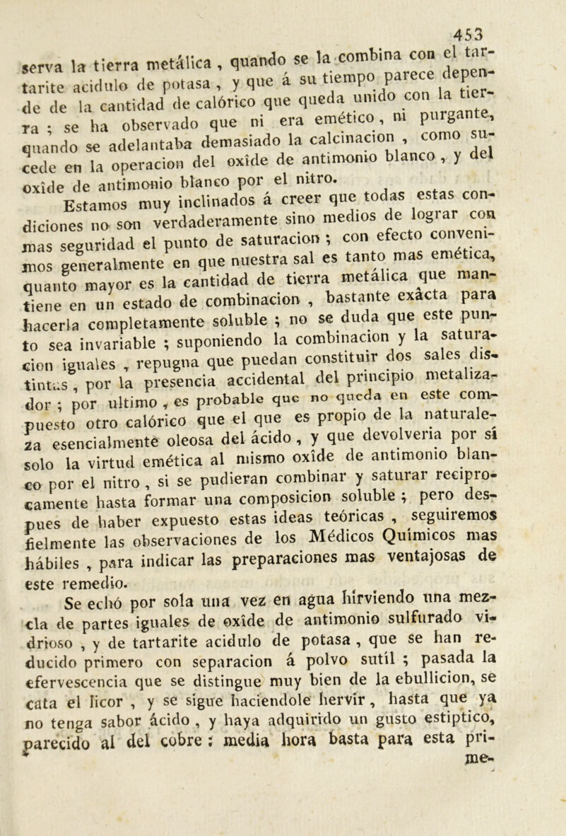 Krva 1, «ierra me.Slka. qnaado se 'f. “W* tarite acidulo de potasa , y que a su tiemp p P de de la cantidad de calórico que ra ; se ha observado que ni era emet.co, m cuando se adelantaba demasiado la calcinación , com «de en la operación del oxíde de antimomo blanco , y del oxide de antimonio blanco por el nitro. Estamos muy inclinados á creer que todas estas con. diciones no son verdaderamente sino medios de lograr con mas seguridad el punto de saturación; con efecto conveni- mos geLralmente en que nuestra sal es tanto mas emética, quaiuo mayor es la cantidad de tierra metálica que man- tiene en un estado de combinación , bastante exacta para hacerla completamente soluble ; no se duda que este pun- to sea invariable ; suponiendo la combinación y la satura- ción iguales , repugna que puedan constituir dos sales dis- tintas por la presencia accidental del principio metaliza- dor ; por ultimo , es probable que no queda en este com- puesto otro calórico que el que es propio de a naturale- ía esencialmente oleosa del ácido, y que devolvería por si solo la virtud emética al mismo oxide de antimonio blan- co por el nitro, si se pudieran combinar y saturar recipro- camente hasta formar una composición soluble ; pero des^ pues de haber expuesto estas ideas teóricas , sepiremos fielmente las observaciones de los Médicos Químicos mas hábiles , para indicar las preparaciones mas ventajosas de este remedio. Se echó por sola una ve2 en agua hirviendo una mez- cla de partes iguales de oxide, de antimonio sulfurado vi- drioso , y de tartarite acidulo de potasa , ^ue se han re- ducido primero con separación á polvo sutil ; pasada la efervescencia c]ue se distingue muy bien de la ebullición, se cata el licor , y se sigue haciéndole hervir, hasta que ya no tenga sabor ácido , y haya adquirido un gusto estíptico, parecido al del cobre ; media hora basta para esta pri- * me-