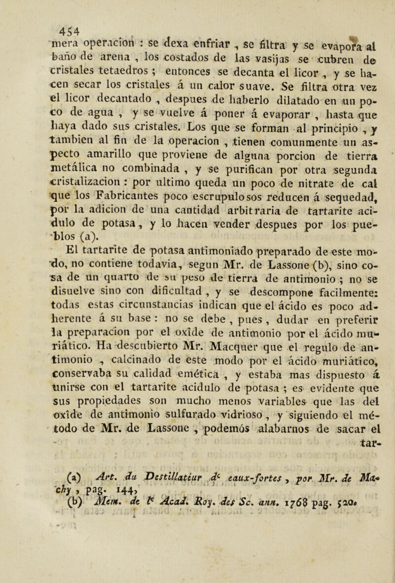 mera operación : se áexa enfriar ^ se filtra y se evapora al baño de arena , los eostados de las vasijas se cubren de cristales tetaedros ; entonces se decanta el licor,, y se ha- cen secar los cristales a un calor suave. Se filtra otra vez el licor decantado , después de haberlo dilatado^en un po- co de agua , y se vuelve á poner á evaporar , hasta ^ue haya dado sus cristales. Los que se forman -al principio , y también al fin de la Operación , tienen comunmente un as- pecto amarillo que proviene de alguna porción de tierra metálica no combinada , y se purifican por otra .segunda cristalización : por ultimo queda un poco de nitrate de cal que los Fabricantes poco escrupulosos reducen á sequedad, por la adición de una cantidad arbitraria de tartarite aci- dulo de potasa, y lo hacen vender ¡después por los pue- *blos (a). El tartarite de potasa antimonlado preparado de este mo- *^do, no contiene todavia, según Mr. de Lassone (b), sino co- sa de un quarto de su peso de tierra de antiiúonio.; no se disuelve sino con dificultad , y se descompone fácilmente: todas estas circunstancias indican que el ácido es poco ad- herente á su base : no se debe , pues , dudar en preferir la preparación por el oxide de antimonio por el .ácido mu»- riático. Ha descubierto Mr. Macquer que el regulo de an- timonio , calcinado de este .modo por el ácido muriático, conservaba su calidad emética , y estaba mas dispuesto á unirse con el tartarite acidulo de potasa ; es evidente que sus propiedades son mucho menos variables que las del oxide de antimonio sulfurado vidrioso , y siguiendo el mé- todo de Mr, de Lassone , podemos alabarnos de sacar el tar- (a) .du DestUlatéar ,.d^ eaux-fortes ^ de Ma* chy y pag. i44> (b) de Acad* jRoy* des Se, ann, iy68