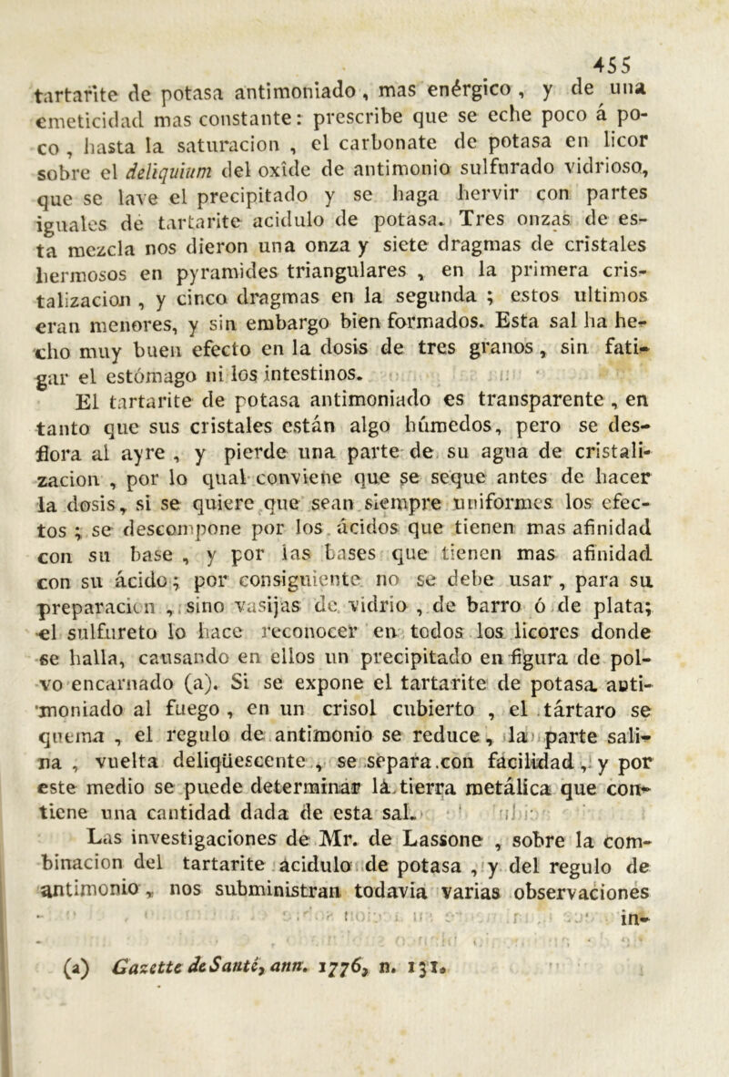 tartañte de potasa antimonlado, mas enérgico, y de una emeticidacl mas constante: prescribe que se eche poco á po- co , hasta la saturación , el carbonate de potasa en licor sobre el ddlquium del oxide de antimonio sulfurado vidrioso, que se lave el precipitado y se haga hervir con partes iguales dé tartarite acidulo de potasa. Tres onzas de es- ta mezcla nos dieron una onza y siete dragmas de cristales hermosos en pyramides triangulares , en la primera cris- talización , y cinco dragmas en la segunda ; estos últimos eran menores, y sin embargo bien formados. Esta sal ha he^ cho muy buen efecto en la dosis de tres granos, sin fati-^ gar el estómago ni los intestinos. c ■ El tartarite de potasa antimoniado es transparente , en tanto que sus cristales están algo húmedos, pero se des- flora al ayre , y pierde una parte' dO; su agua de cristali- zación , por lo ctuab conviene que se seque antes de hacer la dosis, si se quiere que sean,siempre uniformes; los efec- tos ; se descompone por los ácidos que tienen mas afinidad con su base , y por las bases que tienen mas afinidad con su ácidos por consiguiente no se debe usar, para su preparación sino vasijas de vidrio , de barro ó.de plata; >cl sulfureto lo hace reconocer ‘ eiv todos los licoiTs donde se halla, causando en ellos un precipitado en figura de pol- vo'encarnado (a). Si se expone el tartarite de potasa aoti- •jnoniado al fuego, en un crisol cubierto , el .tártaro se qutiíut , el regulo de.antimonio se reduce, dá)-parte salw na, vuelta deliqüescente,, se .separa.con fácilidad ,:y por este medio se puede determirtár lá. tierra metálica que con^ tiene una cantidad dada de esta saL ■ ■ ‘lí • Las investigaciones de Mr. de Lassone , sobre la com- binación del tartarite .aciduloí.de potasa y. del regulo de antimonio , nos subministran, todavía varias observaciones (a) Gazette dcSanUyann. 1776, n. 131.