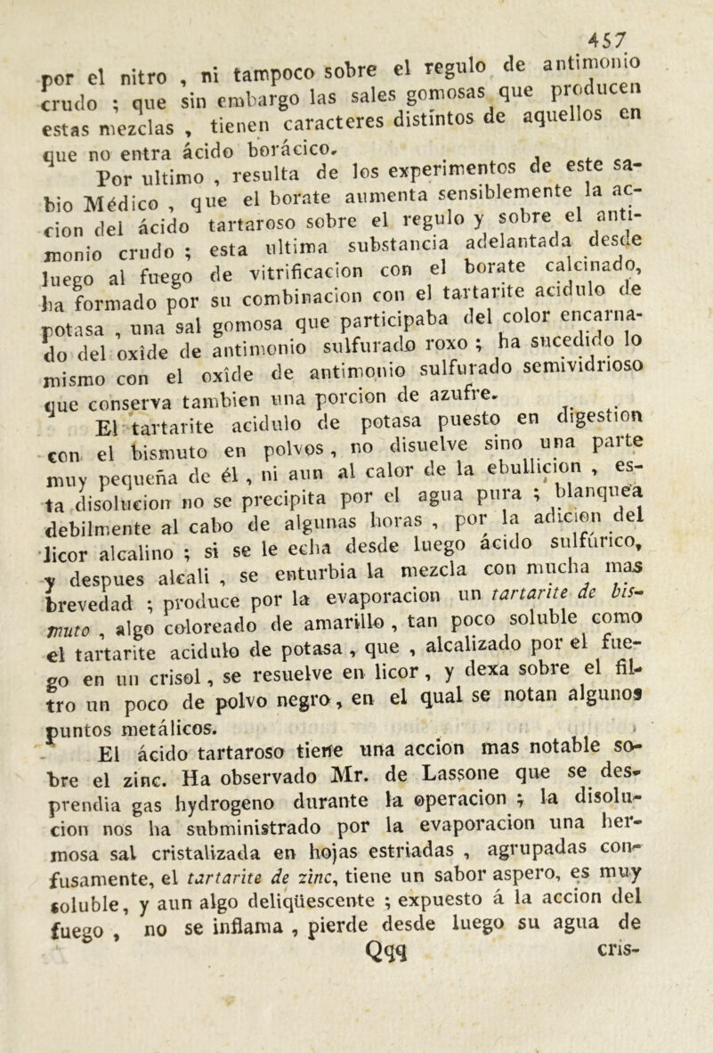 por el nitro , ni tampoco sobre el regulo de crudo ; que sin embargo las sales gomosas que pr^u«n estas mezclas , tienen caracteres distintos de aquellos en que no entra ácido borácico, ^ Por ultimo , resulta de los experimentos de este sa- bio Médico , que el borate aumenta sensiblemente la ac- ción del ácido tartaroso sobre el regulo y sobre el anti- monio crudo ; esta ultima substancia aoelantada desee luego al fuego de vitrificación con el borate calcinado, lia formado por su combinación con el tartante acidulo de potasa , una sal gomosa que participaba del color entina- do del oxide de antimonio sulfurado roxo ; ha sucedido lo mismo con el oxíde de antimonio sulfurado semividiioso «ue conserva también una porción de azufie- El tartarite acidulo de potasa puesto en digestion ■con. el bismuto en polvos, no disuelve sino una parte muy pequeña de él, ni aun al calor de la ebullición , es- ta disolución no se precipita por el agua pura ; blanqviea débilmente al cabo de algunas horas , por la adición del •licor alcalino ; si se le echa desde luego acido sulfúrico, y después alcali , se enturbia la mezcla con mucha mas brevedad ; produce por la evaporación un tartante^ de bis- muta , algo coloreado de amarillo, tan poco soluble como el tartarite acidulo de potasa , que , alcalizado por el fue- so en lili crisol, se resuelve en licor, y dexa sobre el fil- tro un poco de polvo negro, en el qual se notan algunos puntos nietálioos. uí ‘ El ácido tartarosa tieríe ima acción mas notable so- *bre el zinc. Ha observado Mr. de Las$one que se des* prendía gas hydrogeno durante la ©peracion y la disolu* cion nos ha subministrado por la evaporación una her- mosa sal cristalizada en hojas estriadas , agrupadas con^ fusamente, el turtarite de zinc^ tiene un sabor áspero, es muy soluble, y aun algo deliqüescente ; expuesto á la acción del fuego , no se inflama , pierde desde luego su agua de Qqq cris-