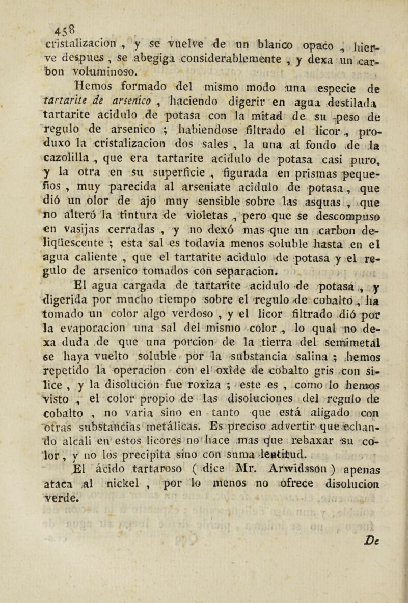 45^ cristalización , y se vuelve de nn blanco opaco ^ hieiu ve después , se abegiga considerablemente , y dexa un car- bón voluminoso. Hemos formado del mismo modo una especie de ■tartañte de arsénico , haciendo digerir en agua destilada tartarite acidulo de potasa con la mitad de su -peso de regulo de arsénico ; habiéndose filtrado el licor., pro- diixo la cristalización dos sales , la una al fondo ,de la cazolilla , que era tartarite acidulo de potasa .casi puro, y la otra en su superficie , figurada en prismas peque- ños , muy parecida al arseniate acidulo de potasa, que dió un olor de ajo muy sensible sobre las asqiias , que no alteró la tintura de violetas , pero que se descompuso en vasijas cerradas , y ,no dexó mas que un carbón de- liqiiescente ; esta sal es todavía menos soluble liasta .en el agua caliente , que el tartarite .acidulo de potasa y el re- gulo de arsénico tomados con separación, • El agua cargada de .tartarite acidulo de potasá,, y digerida por mucho tiempo sobre el regulo de cobalto,, ha tomado un color algo verdoso , y el licor filtrado dió por la evaporación una .sal del mismo colorlo qual uo de- xa duda .de que una porción de la tierra del seniimetal se haya vuelto soluble por la substancia salina ; .hemos repetido la operación con el oxide de cobalto gris =con sí- lice , y la disolución fue roxiza ; este es , como lo hemos visto , el color propio de las disoluciones del regulo de cobalto , no varia sino en ^ tanto que está aligado con “otras substancias metálicas. Es preciso advertir que-echan- do alcali eir estos licores no'liace .mas que rebaxar -su co- lor, y no los precipita sino con suma leutitud. El ácido tartaroso (dice Mr. Arwldsson) apenas ataca al nickel , por lo menos no ofrece disolución verde. Dt