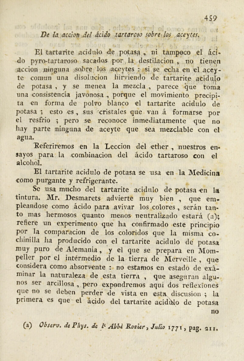 4S9 De la. acción .del ácido tartaroso sobre los aceytes, t • i El tarta rite acídulo de potasa , ni tampoco el ícU do pyrO“tartaroso sacados por, la destilación , no tienen acción ninguna so.hre los acoytes : si se echa en el acéy- te común una disolución hirviendo cíe tartarite acidulo de potasa , y se menea la mezcla , parece que tonia lina consistencia javonosa , porque el movimiento precipi- ta en forma de polvo blanco el tartarite acidulo de potasa ; esto es , sus cristales que van á formarse por el resfrio ; pero se reconoce inmediatamente que no hay parte ninguna de aceyte que sea mezclable con el agua, deferiremos en la Lección del ether , nuestros en- sayos para la combinacton del ácido tartaroso con el alcohol. El tartarite acidulo de potasa se usa en la Medicina como purgante y refrigerante. Se usa mucho del tartarite acidulo de potasa en la tintura. Mr. Desmarets advierte muy bien , que em- pleándose como ácido para .avivar los colores , serán tan- to mas hermosos quanto menos neutralizado estará (a); refiere un experimento que ha confirmado este principio por la comparación de los coloridos que la misma co- chinilla lia producido con el tartarite acidulo de potasa muy puro de Alemania , y el que se prepara en Mom- peller por el intermedio de la tierra de Merveille , que considera como absorvente : no estamos en estado de exa- minar la naturaleza de esta tierra , que aseguran algu- nos ser arcillosa , pero expondremos aquí dos reflexiones que no se deben perder de vista en esta discusión ; la primera es que el ácido del tartarite acidído de potasa no (a) Obscrv, di Phys, de Ahh¿ RozUr^ Julio 1771, pag. dii*