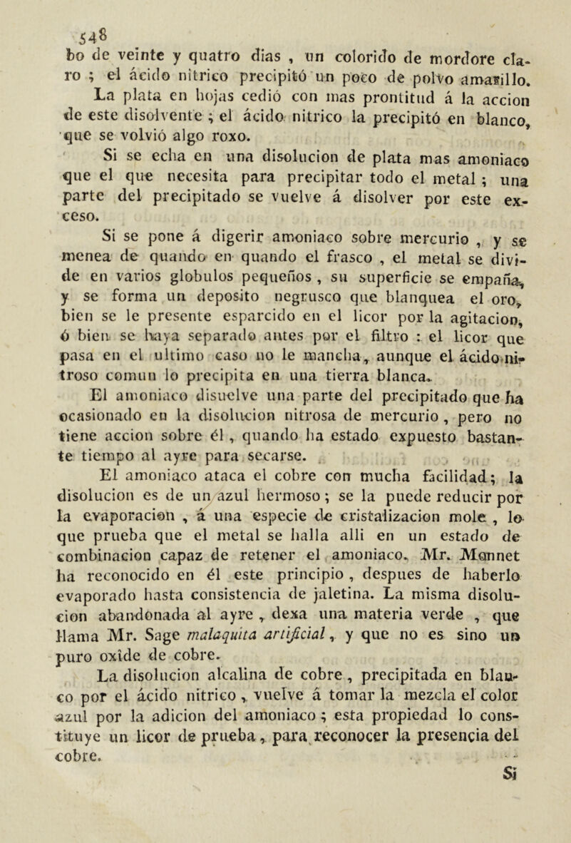 64^ bo de veinte y quatro dias , nn colorido de tnordore da- ro ; el ácido nítrico precipitó un poco de polvo amasillo. La plata en hojas cedió con mas prontitud á la acción de este disolvente ; el ácido.' nítrico la precipitó en blanco •que se volvió algo roxo. Si se echa en una disolución de plata mas amoniaco que el que necesita para precipitar todo el metal; una parte del precipitado se vuelve á disolver por este ex.- ceso. Si se pone á digerir amoniaco sobre mercurio , y se menea de qiiando en- quando el frasco , el metal se divi- de en varios glóbulos pequeños , su superficie se empana, y se forma un deposito negrusco que blanquea el oro^ bien se le presente esparcido en el licor por la agitación, ó bien se l\aya separado antes por el filtro : el licor que pasa en el ultimo caso no le mancha, aunque el ácido‘ni- troso corniln lo precipita en, una tierra blanca^ El amoniaco disuelve una parte del precipitado que ha ocasionado en la disolución nitrosa de mercurio , pero no tiene acción sobre él , quando ha estado expuesto bastan- te tiempo al ayre para secarse. ^ El amoniaco ataca el cobre con mucha facilidad; la disolución es de un azul hermoso; se la puede reducir por la evaporación , á una especie de cristalización mole , lo> que prueba que el metal se halla alli en un estado de combinación capaz de retener el amoniaco., Mr. Monnet ha reconocido en él este principio , después de haberlo evaporado hasta consistencia de jaletina. La misma disolu- ción abandonada al ayre , dexa una materia verde , que llama Mr. Sage malaquita artificial^ y que no es sino un puro oxide de cobre. La disolución alcalina de cobre, precipitada en blau»* €0 por el ácido nítrico vuelve á tomar la-mezcla el color ^zLil por la adición del amoniaco ; esta propiedad lo cons- tituye un licor de prueba, para reconocer la presencia del cobre. Si