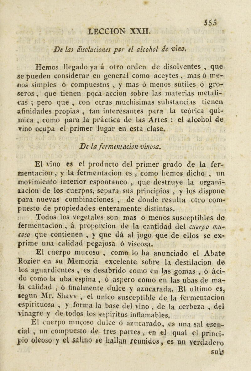 LECCION XXII. De las disoluciones por el alcohol de vino* Hemos llegado ya á otro orden de disolventes , que se pueden considerar en general como aceytes , mas ó me- nos simples ó compuestos , y mas ó menos sutiles ó gro- seros , que tienen poca acción sobre las materias metáli- cas ; pero que , con otras muchísimas substancias tienen afinidades propias , tan interesantes para la teórica quí- mica , como para la práctica de las Artes : el alcohol de ▼ino ocupa el primer lugar en esta clase. De la fermentación vinosa. El vino es el producto del primer grado de la fer- mentación , y la fermentación es , corno hemos dicho , un movimiento interior espontaneo , que destruye la organi- zación de los cuerpos, separa sus principios , y Iqs dispone para nuevas combinaciones , de donde resulta otro com- puesto de propiedades enteramente distintas. Todos los vegetales son mas ó menos susceptibles de fermentación , á proporción de la cantidad del cuerpo mu- coso que contienen , y que da al jugo que de ellos se ex- prime una calidad pegajosa ó viscosa. El cuerpo mucoso , como lo ha anunciado el Abate Eozier en su Memoria excelente sobre la destilación de los aguardientes , es desabrido como en las gomas , ó áci- do como la uba espina , ó áspero como ¿n las ubas de ma- la calidad , ó finalmente dulce y azucarada. El ultimo es, según Mr. Shavv , el único susceptible de la fermentación espirituosa , y forma la base del vino , de la cerbeza , del vinagre y de todos los espíritus inflamables. El cuerpo mucoso dulce ó azucarado, es una sal esen- cial , un compuesto de tres partes , en el qual el princi- pio oleoso y el salino se hallan reunidos, es un verdadero