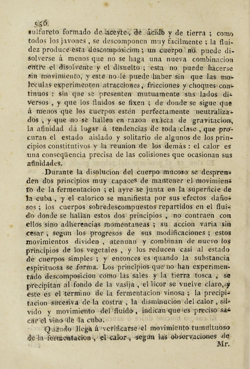 «ulfureto formado de .aceyíc-, de ácídb y de tierra ; como todos los javoiies , se descomponen muy fácilmente ; la flui- dez produce'esta descomposición ; un cuerpo no puede di- solverse á menos que no se haga una nueva combinación <?h'tl*e el (disolvente y el disiielto ; esta no puede hacerse sin movimiento, yeste node puede (haber sin que las mo- léculas experimenten atracciones, fricciones y choques coiií- trnuos : sin que se presenten mutuamente sus lados di^ Versos , y que los fluidos se fixen ; de donde se sigue que á menos qüe los Cuerpos estén perfectamente 'neutraliza- dos , y que no^sé hallen en razón ex¿icta de gravitación, la afinidad dá lugar á tendencias de toda clase , que pro- curan el estado aislado y solitario de algunos de los prin- cipios constitutivos y la reunion de los demás : el calor es una conscqüencia precisa de las colisiones que ocasionan sus afinidades. • Durante la disolución del cuerpo mucoso'se despren-* den dos principios muy capaces de maittener el movimieni to de la fermentación ; el ay re se junta en la superficie de la 'Guba , 'y el calórico se manifiesta por sus efectos daño- sos ; los cuerpos sobredescompuestos repartidos en el flui- do dond'e se hallan estos dos principios , no contraen con ellos sino adherencias m(3méntaneas ; su acción varia sin cesar , según los progresos de sus modificaciones ; estos movimientos dividen , atenúan y combinan de nuevo los principios de los-vegetales , y los reducen casi al estado de' Cuerpos simples ; y entonces es qiiando la substancia espirituosa se ^forma. Los principios que'no han experimen- tado descomposición corno las sales y la tierra tosca , se precipitan al-fondo de la vasija ,-eUicor se vuelve claro, esté es el-termino de la fermentación vinosa; la precipi-» tacion-sitCesiva-de la costra , la disminución del calor , si^ vido y movimiento del afluido , indi'can'que ‘es ‘preciso sa^ clír'el vino filé la cuba. 'Qüándo llega á ^verificarse 'el movimiento tumultuoso de la, el' isálor , ^segun las' observachxies de Mr,