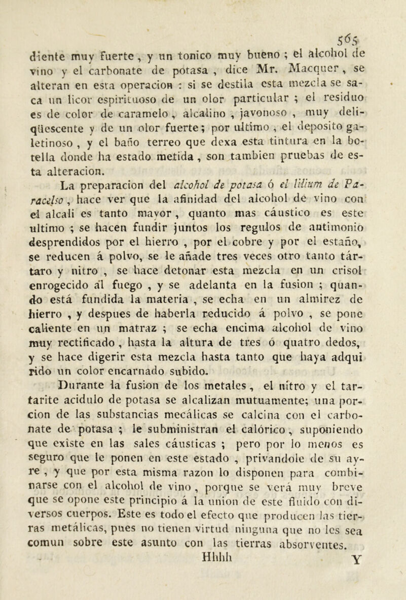 diente muy Fuerte, y un tonico muy bueno ; el alcohol de vino y el carbonate de potasa , dice Mr. Macquer , se alteran en esta operación : si se destila esta mezcla se sa- ca un licor espirituoso de un olor particular ; el residuo es de color de caramelo, alcalino , javonoso , muy deli- qüescente y de un olor fuerte; por ultimo , el deposito ga- letinoso , y el baño terreo que dexa esta tintura en la bo- tella donde ha estado metida, son también pruebas de es- ta alteración. La preparación del alcohol de potasa ó el Uilum de Fa- racelso ^ hace ver que la añnidad del alcohol de vino coa el alcali es tanto mayor , quanto mas cáustico es este ultimo ; se hacen fundir juntos los reguíos de antimonio desprendidos por el hierro , por el cobre y por el estaño, se reducen á polvo, se le añade tres veces otro tanto tár- taro y nitro , se hace detonar esta mezcla en un crisol enrogecido ál fuego , y se adelanta en la fusion ; quan- ck) está fundida la materia , se echa en un almirez de hierro , y después de haberla reducido á polvo , se pone callante en un matraz ; se echa encima alcohol de vino muy rectificado , hasta la altura de tres ó qiiatro dedos, y se hace digerir esta mezcla hasta tanto que haya adqui rido un color encarnado subido. Durante ia fusion de los metales, el nitro y el tar- tarite acidulo de potasa se alcalizan mutuamente; una por- ción de las substancias mecálicas se calcina con el carbo- nate de* potasa ; le subministran el calórico, suponiendo que existe en las sales cáusticas ; pero por lo menos es seguro que le ponen en este estado , privándole de su ay- re , y que por esta misma razón lo disponen para combi- narse con el alcohol de vino , porque se verá muy breve que se opone este principio á la union de este fluido con di- versos cuerpos. Este es todo el efecto que producen itis tier- ras metálicas, pues no tienen virtud ninguna que no les sea común sobre este asunto con las tierras absorventes Hhhh ‘ Y