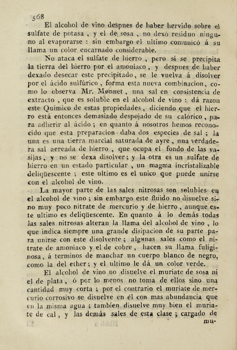 El alcohol de vino después de Ivaber hervido sobre el sulfate de potasa , y el de sosa , no dexó residuo ningu- no al evaporarse : sin embargo el ultimo comunicó á su llama un color encarnado considerable. No ataca el sulfate de hierro , pero si se precipita la tierra del hierro por el amoniaco , y después de haber dexado desecar este precipitado, se le vuelva á disolver por el ácido sulfúrico , forma esta nueva combinación, co- mo lo observa Mr. Meínnet , una sal en consistencia de extracto , que es soluble en el alcohol de vino : dá razón este Químico de estas propiedades , diciendo que el hier- ro está entonces demasiado despojado de su calórico , pa>- ra adherir al ácido ; en quanto á nosotros hemos recono- cido que esta preparación daba dos especies de sal ; la una es una tierra marcial saturada de ay re , una verdade- ra sal aereada de hierro , que ocupa el fondo de Las va- sijas , y no se dexa disolver; y la otra es un sulfate de hierro en un estado particular , un magma incristalizable deliqüescente ; este ultimo es el único que puede unirse con el alcohol de vino. La mayor parte de las sales nitrosas son solubles en el alcohol de vino ; sin embargo este fluido no disuelve si- no muy poco nitrate de mercurio y de hierro , aunque es- te ultimo es deliqüescente. En quanto á lo demás todas las sales nitrosas alteran la llama del alcoliol de vino , lo que indica siempre una grande disipación de su parte pa- ra unirse con este disolvente ; algunas sales como el ni- trate de amoniaco y el de cobre , hacen su llama fuligi- nosa, á términos de manchar un cuerpo blanco de negro, como la del ether; y el ultimo le dá un color verde. El alcoliol de vino no disuelve el muriate de sosa ni el de plata , ó por lo menos no toma de ellos sino una cantidad muy corta ; por el contrario el muriate de mer- curio corrosivo se disuelve en él con mas abundancia que en la misma agua ; también disuelve muy bien el muria- te de cal, y las demás sales de esta clase j cargado de mu-