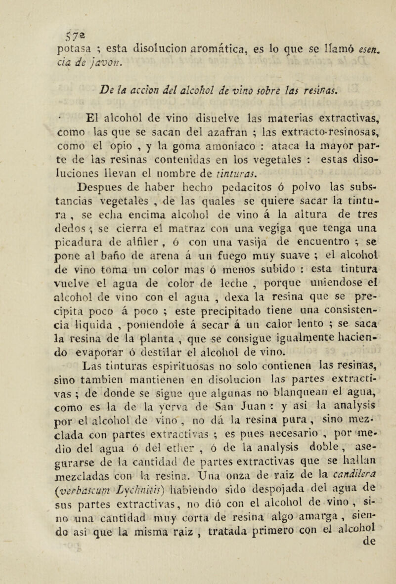 57® potasa ; esta disolución aromática, es lo que se llamó da de lavoiu / De Id acdon del alcohol de vino sobre las resinas. El alcohol de vino disuelve las materias extractivas, como las que se sacan del azafran ; las extracto-resinosas, como el opio , y la goma amoniaco : ataca la mayor par- te de las resinas contenidas en los vegetales : estas diso- luciones llevan el nombre de tinturas. Después de haber hecho pedacitos ó polvo las subs- tancias vegetales , de las quales se quiere sacar la tintu- ra , se echa encima alcohol de vino á la altura de tres dedos ' se cierra el matraz con una vegiga que tenga una picadura de alfiler , ó con una vasija de encuentro ; se pone al baño de arena á un fuego muy suave ; el alcohol de vino toma un color mas ó menos subido : esta tintura vuelve el agua de color de leche , porque uniéndose el alcohol de vino con el agua , dexa la resina que se pre- cipita poco á poco ; este precipitado tiene una consisten- cia liquida , poniéndole á secar á un calor lento ; se saca la resina de la planta , que se consigue igiialniente hacien- do evaporar ó destilar el alcohol de vino. Las tinturas espirituosas no solo contienen las resin'as, sino también mantienen en disolución las partes extracti- vas ; de donde se signe que algunas no blanquean el agua, como es la de la ycrva de San Juan : y asi la analysis por el alcohol de vino, no dá la resina pura, sino mez- clada con partes extractivas ; es pues necesario , por'me- dio del agua ó del ether , ó de la analysis doble, ase- gurarse de la cantidad de partes extractivas que se hallan mezcladas con la resina. Una onza de raíz de la candilera (verbascuni Lychnhis) habiendo sido despojada del agua de sus partes extractivas, no dió con el alcohol de vino, si- no una cantidad muy corta de resina algo amarga , sien- do asi que la misma raíz , tratada primero con el alcohol