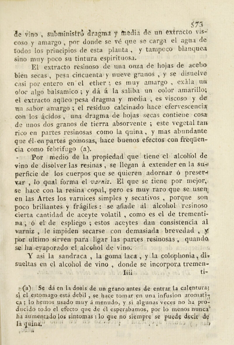 Í73 ^ ¿!e vino , subministra áragmti y ftisdía Aq un cxtrncto vis- coso y amargo , por donde se vé que se carga el agua de todos los principios de esta planta , y tampoco blanquea sino muy poco su tintura espirituosa. El extracto resinoso de una onza de hojas de acebo bien secas , pesa cincuenta y nueve granos , y se disuelve casi por entero en el ether; es muy amargo , exála un olor algo balsámico ; y dá á la saliba un color amarillo; el extracto aqüeo pesa dragma y media , es viscoso y de Tin sabor amargo ; el residuo calcinado hace efervescencia con los ácidos, una dragma de hojas secas contiene cosa de linos dos granos de tierra absorvente ; este vegetal táu- rico en partes resinosas como la quina, y mas abundante que él*en partes gomosas, hace buenos efectos con freqüen- cia como febrífugo (a). * Por medio de la propiedad que tiene el alcohol de vino de disolver las resinas , se llegan á extender en la su-¿' perficie de los cuerpos que se quieren adornar ó preser-' var , lo qtial forma el varniz. El que se tiene por mejor, se hace con la resina copal, pero es muy raro que se usen; en las Artes los varnices simples y secativos , porque son poco brillantes y frágiles : se añade ál alcohol resinoso cierta cantidad de aceyte volátil , como es el de trementi- na; ó el de espliego ; estos aceytes dan consistencia al varniz , le impiden secarse con demasiada brevedad , ,yí por ultimo sirven para ligar las partes resinosas , quando¡ se ha^eyaporado el alcohol de vino. , . Y asi la sandraca , la goma laca , y la coloplionia, dirr sueltas en el alcohol de vino , donde se incorpora tremen- liii . ti- x/(a) Se dá en la dosis de un grano antes de entrar, U calentura^ s\ el estomago está débil , se hace tomar en una infusion aroniatw ; lo hemos usado muy á menudo, y si algunas veces no ha pro- ducido todo el efecto que de él esperábamos, por lo menos nunca’ ha aumentado los sintomas: lo que no siempre se puede decir de láquinav' ‘ f