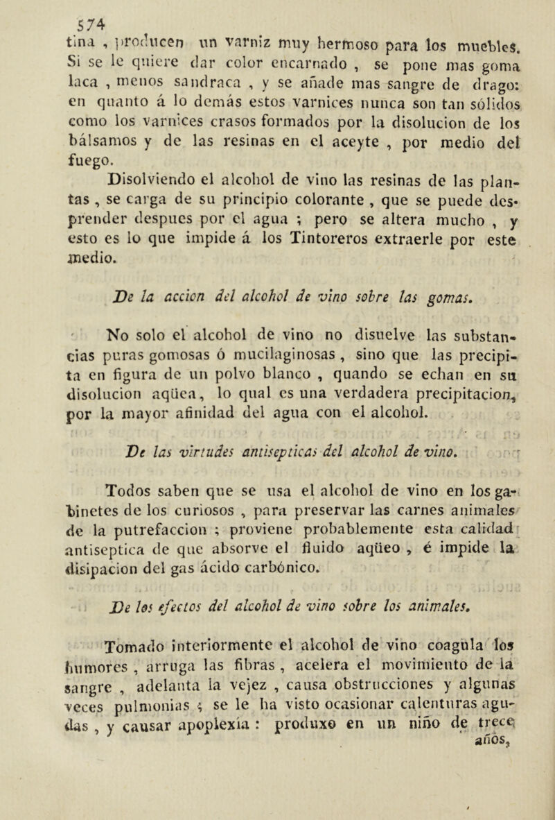 tina , ])rof!ncen iin varniz muy hermoso para los muebles. Si se le quiere dar color encarnado , se pone mas goma laca , menos sandrnca , y se añade mas sangre de drago: en qnanto á lo demás estos varnices nunca son tan sólidos como los varnices crasos formados por la disolución de los bálsamos y de las resinas en el aceyte , por medio del fuego. Disolviendo el alcohol de vino las resinas de las plan- tas , se carga de su principio colorante , que se puede des* prender después por el agua ; pero se altera mucho , y esto es lo que impide á ios Tintoreros extraerle por este medio. De IcL acción del alcohol de vino sobre las gomas. No solo el alcohol de vino no disuelve las substan- cias puras gomosas ó mucilaginosas , sino que las precipi- ta en figura de un polvo blanco , quando se echan en su disolución aqüea, lo qiial osuna verdadera precipitación, por la mayor afinidad del agua con el alcohol. ■ . ’ ■ 1 De las virtudes antisépticas dd alcohol de vino. ' v:*'r Todos saben que se usa el alcohol de vino en los ga-> binetes de los curiosos , para preservar las carnes animales de la putrefacción ; proviene probablemente esta calidadi antiséptica de que absorve el fluido aqüeo , é impide la. disipación del gas ácido carbónico. - De los efectos del alcohol de vino sobre los animales. Tomado interiormente el alcohol de vino coaguladlos humores, arruga las fibras, acelera el movimiento de la sangre , adelanta la vejez , causa,obstrucciones y algunas veces pulmonías se le ha visto ocasionar calenturas agu- das , y causar apoplexia : produxo en un niño de trec^ anos,