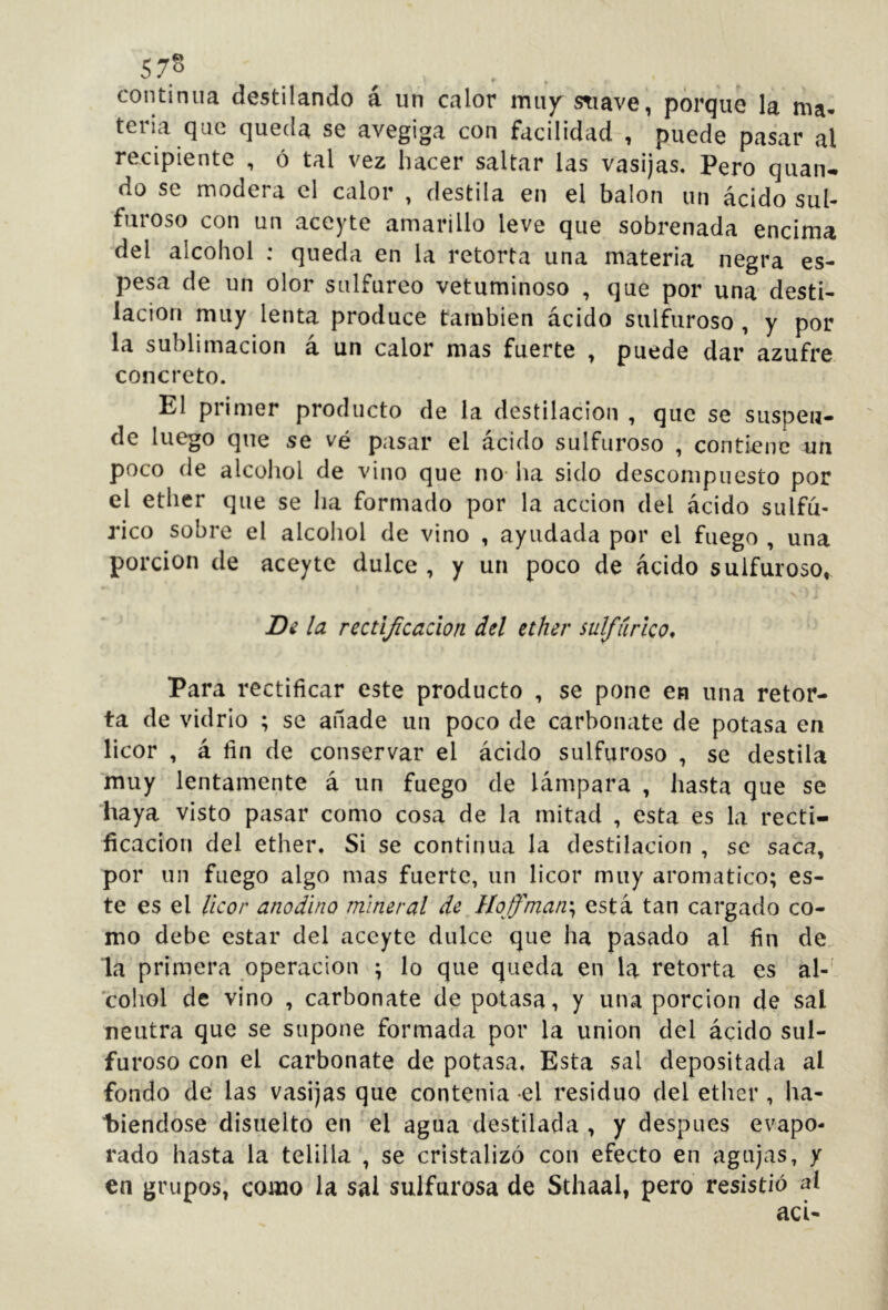 continua destilando á un calor miiy^ suave, porque la ma* tena que queda se avegiga con facilidad , puede pasar al recipiente , ó tal vez hacer saltar las vasijas. Pero quan-. do se modera el calor , destila en el balón un ácido sul- furoso con un aceyte amarillo leve que sobrenada encima del alcohol : queda en la retorta una materia negra es- pesa de un olor sulfúreo vetuminoso , que por una desti- lación muy lenta produce también ácido sulfuroso , y por la sublimación á un calor mas fuerte , puede dar azufre concreto. El primer producto de la destilación , que se suspen- de luego que se vé pasar el ácido sulfuroso , contiene un poco de alcohol de vino que no ha sido descompuesto por el ether que se ha formado por la acción del ácido sulfú- rico sobre el alcohol de vino , ayudada por el fuego , una porción de aceyte dulce , y un poco de ácido sulfuroso, Bi la rectijicacion del ether sulfúrico^ Para rectificar este producto , se pone en una retor- ta de vidrio ; se anade un poco de carbonate de potasa en licor , á fin de conservar el ácido sulfuroso , se destila muy lentamente á un fuego de lámpara , hasta que se liaya visto pasar como cosa de la mitad , esta es la recti- ficación del ether. Si se continua la destilación , se saca, por un fuego algo mas fuerte, un licor muy aromático; es- te es el licor anodino mineral de Hoffman\ está tan cargado co- mo debe estar del aceyte dulce que ha pasado al fin de. la primera operación ; lo que queda en la retorta es al-' coliol de vino , carbonate de potasa, y una porción de sal neutra que se supone formada por la union del ácido sul- furoso con el carbonate de potasa, Esta sal depositada al fondo de las vasijas que contenia el residuo del ether, ha- t)iendose disuelto en el agua destilada , y después evapo- rado hasta la telilla , se cristalizó con efecto en agujas, y en grupos, como la sai sulfurosa de Sthaal, pero resistió al