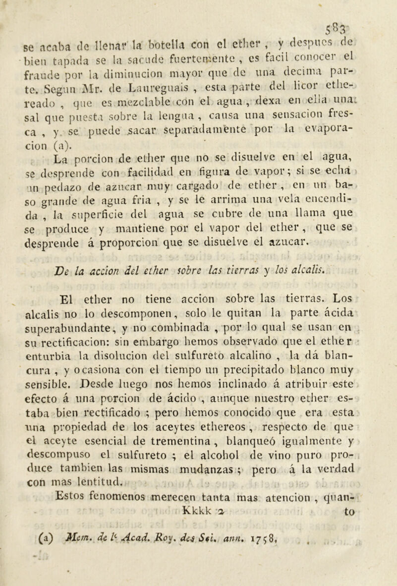 5S3- se acaba ele llenai* la botella con el etber , y de5pucs de bien tapada se la sacude fuertemente , es fácil conocer el fraude por la diminución mayor que de una decima par- te. Según Mr. de Laureguais , esta parte del licor ethe- reado , que es mezclable con el agua, dexa en ella una, sal que puesta sobre la lengua , causa una sensación fres- ca , y. se puede sacar separatlamfente por la evapora- don (a). La pordon de ether que no se disuelve en el agua, se desprende con facilidad en figura de vapor; si se echa un pedazo de azúcar nniy'cargado de ether, en un ba-, so grande de agua fria , y se le arrima una vela encendi- da , la superficie del agua se cubre de una llama que se produce y mantiene por el vapor del ether, que se desprende á proporción que se disuelve el azúcar. Ve la acción del ether sobre las tierras y los álcalis. El ether no tiene acción sobre las tierras. Los álcalis no lo descomponen, solo le quitan la parte ácida superabundante, y no combinada , por lo qual se usan en su rectificación: sin embargo hemos observado que el ether enturbia la disolución del sulfureto alcalino , la dá blan- cura , y ocasiona con el tiempo un precipitado blanco muy sensible. Desde luego nos hemos inclinado á atribuir este efecto á una porción de ácido , aunque nuestro ether es- taba bien rectificado ; pero hemos conocido que era esta una propiedad de los aceytes ethereos, respecto de que el aceyte esencial de trementina , blanqueó igualmente y descompuso el sulfureto ; el alcohol de vino puro pro- duce también las mismas mudanzas;; pero á la verdad con mas lentitud. • . ' Estos fenómenos merecen tanta mas atención , quan- Kkkk -1 to