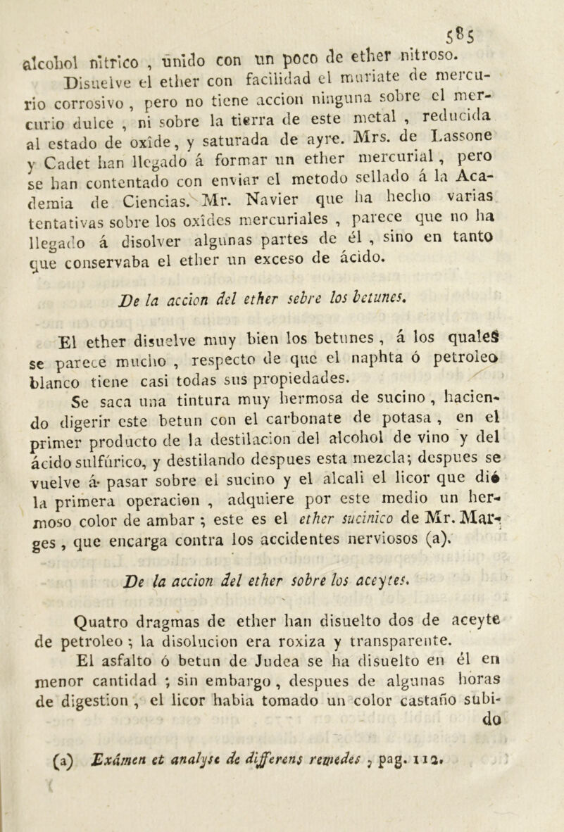 s^s alcoliol nítrico , -únítlo con un poco de ether nitroso. Disuelve el ether con facilidad el muriate de mercu- rio corrosivo , pero no tiene acción ninguna sobre el uicr- curio dulce , ni sobre la tierra de este metal , reducic a al estado de oxide, y saturada de ayre. Mrs. de Lassone y Cadet han llegado* á formar un ether mercurial, pero se han contentado con enviar el método sellado a la Aca- demia de Ciencias.^ Mr. Navier que ha hecho varias tentativas sobre los oxides mercuriales , paiece que no ha llegado á disolver algunas partes de él , sino en tanto que conservaba el ether un exceso de acido. De Id acción del ether sebre los betunes. El ether disuelve muy bien los betunes , á los qualeS se parece mucho , respecto de que el naphta ó petroko blanco tiene casi todas sus propiedades. ^ Se saca una tintura muy hermosa de sucino , hacien- do digerir este betún con el carbonate de potasa , en el primer producto de la destilación’del alcohol de vino y del ácido sulfúrico, y destilando después esta mezcla; después se vuelve á* pasar sobre el sucino y el alcali el licor que dio la primera operación , adquiere por este medio un her- moso color de ambar ; este es el ether sucinico de Mr. Mai> ges , que encarga contra los accidentes nerviosos (a); De la acción del ether sobre los aceites* Quatrp dragmas de ether han disuelto dos de aceyte de petróleo ; la disolución era roxiza y transparente. El asfalto ó betún de Judea se ha disuelto en él en menor cantidad ; sin embargo , después de algunas horas de digestion , el licor habla tomado un color castaño subi- do (a) Examen et analyse de different remedes j pag. na.