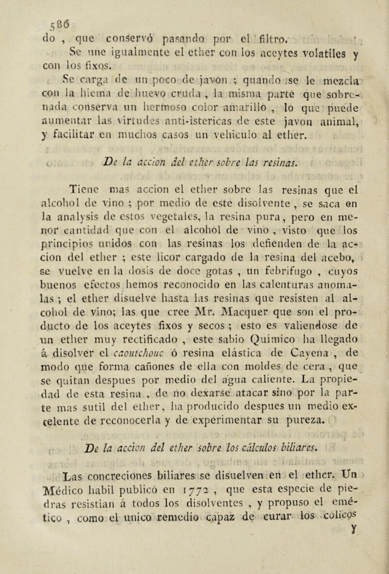 580 do , que conserves paliando por el filtro. ' ' * » Se une igualmente el ether con los aceytes volatiles y con los fixos. Se carga de un poco de javon ; quando .se le mezcla con la hieina de Jmevo cruda , la misma parte que sobre-^ nada conserva un hermoso color amarillo , lo que puede aumentar las virtudes antbistericas de este javon animal, y facilitar en muchos casos un vehiculo al ether. c . De leí acción del ether sobre las resinas, \ Tiene mas acción el ether sobre las resinas que el alcohol de vino ; por medio de este disolvente , se saca en la analysis de estos vegetales, la resina pura, pero en me- nor cantidad que con el alcohol de vino , visto que los principios unidos con las resinas los defienden de la ac- ción del ether ; este licor cargado de la resina del acebo, se vuelve en la dosis de doce gotas , un febrífugo , cuyos buenos efectos hemos reconocido en las calenturas anóma- las ; el ether disuelve hasta las resinas que resisten al al- cohol de vino; las que cree Mr. Maequer que son el pro- ducto de los aceytes fixos y secos ; esto es valiéndose de un ether muy rectificado , este sabio Químico ha llegado á disolver el caoutchouc ó resina elástica de Cayena , de modo que forma cañones de ella con moldes de cera , que se quitan después por medio del agua caliente. La propie- dad de esta resina , de no dexarse atacar sino por la par- te mas sutil del ether, ha producido después un medio ex- celente de reconocerla y de experimentar su pureza. De la acción del ether sobre los cálculos biliares. * Las concreciones biliares se disuelven ícn el 'ether. Un Médico hábil publicó en 1772 , que esta especie de pie- dras resistían á todos los disolventes , y propuso el emé- tico , como el'único.remcdio^ capaz de> curar^ -los* ^cólicos y