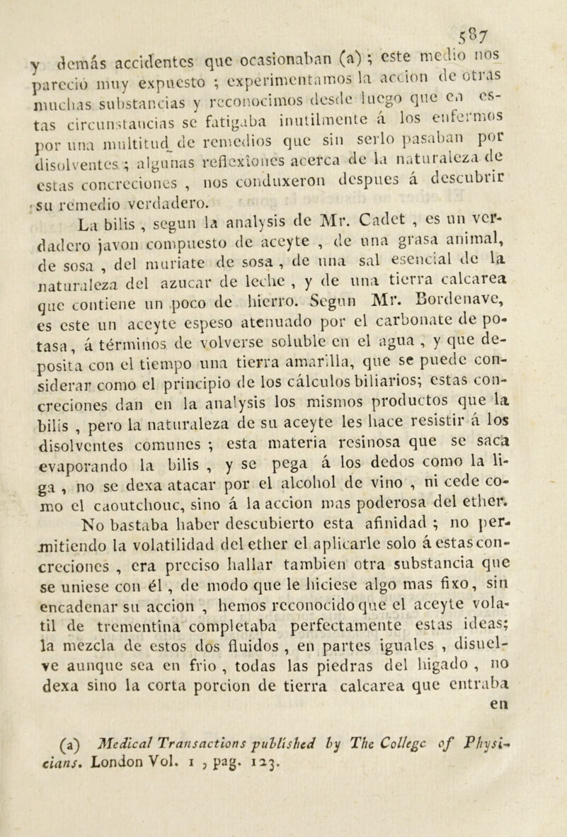 y (kmás accidentes que ocasionalian (a) ; este medio nos pareció muy expuesto ; experimentamos la acción ele otras muchas substancias y reconocimos desde luego que co es- tas circunstancias se fatigaba inútilmente á los enfermos por una multitud, de remedios que sin serlo pasaban por disolventes ; algunas reflexiones acerca de la naturaleza de estas concreciones , nos conduxeron después á descubiir SU remedio verdadero. La bilis , según U analysis de Mr. Cadet , es un ver- dadero javon compuesto de aceyte , de una grasa animal, de sosa , del muriate de sosa, de nna sal esencial de la naturaleza del azúcar de leche , y de una tierra calcarea que contiene nn .poco de hierro. Según Mr. Bordenave, es este un aceyte espeso atenuado por el carbonate de po- tasa, á términos de volverse soluble en el agua , y que de- posita con el tiempo una tierra amarilla, que se puede con- siderar como el principio de los cálculos biliarios; estas con- creciones dan en la analysis los mismos productos que la bilis , pero la naturaleza de su aceyte les hace resistir á los disolventes comunes ; esta materia resinosa que se sac’a evaporando la bilis , y se pega á los dedos como la li- ga , no se dexa atacar por el alcohol de vino , ni cede co- mo el caoutchouc, sino á la acción mas poderosa del etben No bastaba haber descubierto esta afinidad ; no per- mitiendo la volatilidad del ether el aplicarle solo á estas con- creciones , era preciso hallar también otra substancia que se uniese con él, de modo que le hiciese algo mas fixo, sin encadenar su acción , hemos reconocido que el aceyte volá- til de trementina completaba perfectamente estas ideas; la mezcla de estos dos fluidos , en partes iguales , disuel- ve aunque sea en frió , todas las piedras del higado , no dexa sino la corta porción de tierra calcarea que entraba en (a) Medical Transactions ‘pul>lishcd íy The College of P/i'i/si'-^ clans. London Vol. i j pag. 123.