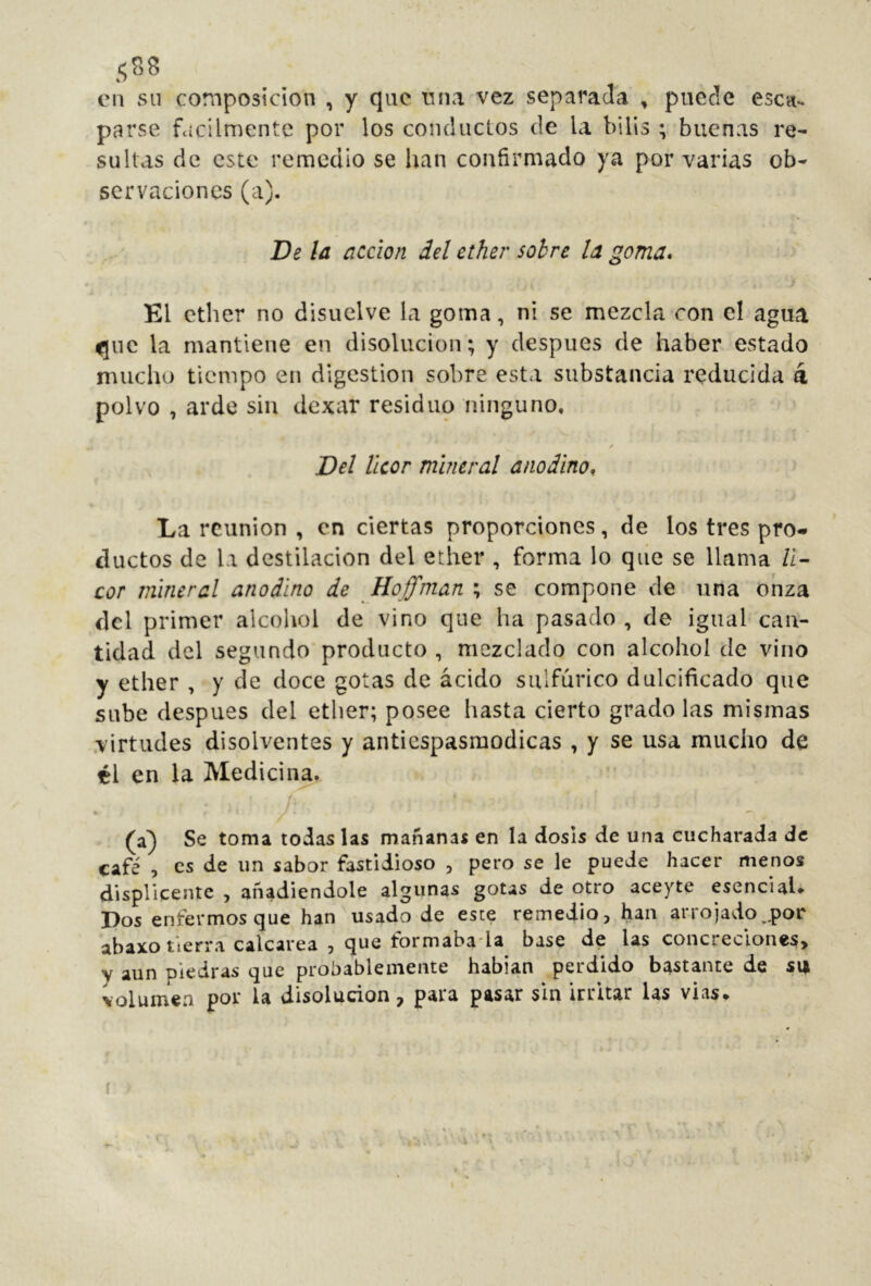 .<;S8 en sn composición , y que rma vez separada , puede esca- parse fácilmente por los conductos de la bilis ; buenas re- sultas de este remedio se lian confirmado ya por varias ob- servaciones (a). De la acción del ether sobre la goma* El ether no disuelve la goma, ni se mezcla con cl agua la mantiene en disolución; y después de haber estado mucho tiempo en digestion sobre esta substancia reducida á polvo , arde sin dexar residuo ninguno, / Del licor mineral anodino* La reunion , en ciertas proporciones, de los tres pro- ductos de la destilación del ether , forma lo que se llama li- cor mineral anodino de Hoffman ; se compone de una onza del primer alcohol de vino que ha pasado , de igual can- tidad del segundo producto , mezclado con alcohol de vino y ether , y de doce gotas de ácido sulfúrico dulcificado que sube después del ether; posee hasta cierto grado las mismas .virtudes disolventes y antiespasmodicas , y se usa mucho de él en la Medicina,. • (a) Se toma todas las mañanas en la dosis de una cucharada de café , es de un sabor fastidioso , pero se le puede hacer menos displicente , añadiéndole algunas gotas de otro aceyte esencial* Dos enfermos que han usado de este remedio, han arrojado,.por abaxo tierra calcarea , que formaba-la base de las concreciones, y aun piedras que probablemente hablan perdido bastante de sm volumen por la disolución, para pasar sin irritar las vias* f