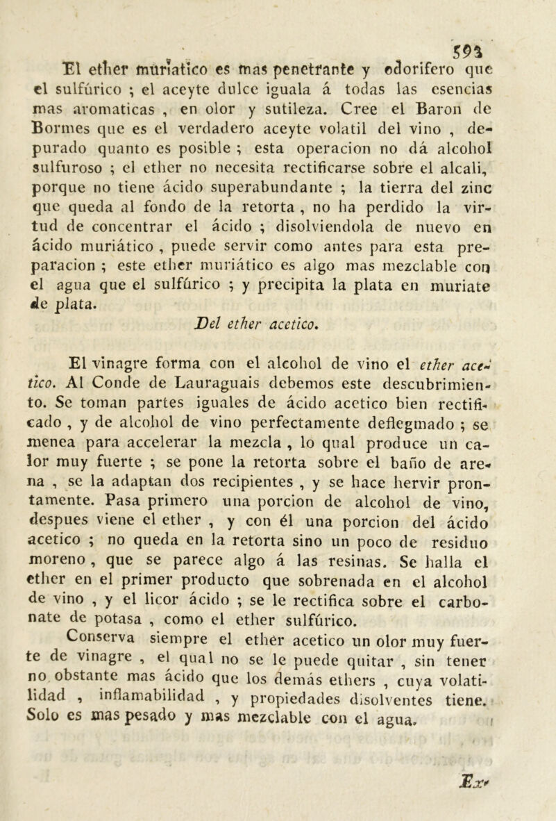 El ether mtiriatlco cs mas penetrante y o3orifero que cl sulfúrico ; el aceyte dnlce iguala á todas las esencias mas aromáticas , en olor y sutileza. Cree el Baron de Bonnes que es el verdadero aceyte volátil del vino , de- purado quanto es posible ; esta operación no dá alcohol sulfuroso ; el ether no necesita rectificarse sobre el alcali, porque no tiene ácido superabundante ; la tierra del zinc que queda al fondo de la retorta , no ha perdido la vir- tud de concentrar el ácido ; disolviéndola de nuevo en ácido muriático , puede servir como antes para esta pre- paración ; este ether muriático es algo mas rnezclable con el agua que el sulfúrico ; y precipita la plata en muriate ile plata. Del ether acético. El vinagre forma con el alcohol de vino el ether ace^ tico. Al Conde de Lauraguais debemos este descubrimien- to. Se toman partes iguales de ácido acético bien rectifi- cado , y de alcohol de vino perfectamente deflegmado ; se menea para accelerar la mezcla , lo qual produce un ca- lor muy fuerte ; se pone la retorta sobre el baño de are- na , se la adaptan dos recipientes , y se hace hervir pron- tamente. Pasa primero una porción de alcohol de vino, después viene el ether , y con él una porción del ácido acético ; no queda en la retorta sino un poco de residuo moreno , que se parece algo á las resinas. Se halla el ether en el primer producto que sobrenada en el alcohol de vino , y el licor ácido ; se le rectifica sobre el carbo- nate de potasa , como el ether sulfúrico. Conserva siempre el ether acético un olor muy fuer- te de vinagre , el qual no se le puede quitar , sin tener no. obstante mas acido que los demás ethers , cuya volati- lidad , inflamabilidad , y propiedades disolventes tiene. Solo es mas pesado y mas rnezclable con el agua. !