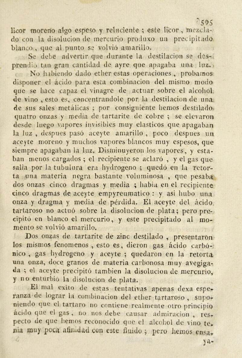 5^5 licor moreno al-go espeso y retuciente ; este licor , mezcla- do con la disolución de mercurio produxo un precipitado blanco , que al punto se volvió amarillo. Se debe advertir que durante la destilación se des- prendió tan gran cantidad de ayre que apagaba una luz. - No liabiendo dado ether estas operaciones , probamos disponer el ácido para esta combinación del mismo modo que se hace capaz el vinagre de actuar sobre el alcohol, de vino , esto es, concentrándole por la destilación de una de sus sales metálicas ; por consiguiente hemos destilado» quatro onzas y media de tartarite de cobre ; se elevaron desde luego vapores invisibles muy elásticos que apagaban la luz , después pasó aceyte amarillo , poco después un ace) te moreno y muchos vapores blancos muy espesos, que siempre apagaban la luz. Disminuyeron los vapores, y esta- ban menos cargados ; el recipiente se aclaró , y el gas que salía por la tubulura era hydrogeno ; quedó en la retor- ta una materia negra bastante voluminosa , que pesaba: dos onzas cinco dragmas y media ; había en el recipiente cinco dragmas de aceyte empyreumatico : y asi hubo una onza y djragma y media de pérdida. El aceyte del ácido, tartaroso no actuó sobre la disolución de plata; pero pre- cipitó en blanco el mercurio, y este precipitado al mo- mento se volvió amarillo. Dos onzas de tartarite de zinc destilado , presentáron- los mismos fenómenos , esto es, dieron gas ácido carbó-* nico , gas hydrogeno y aceyte ; quedaron en la retorta una onza, doce granos de materia carbonosa muy avegiga- da ; el aceyte precipitó también la disolución de mercurio, y no enturbió la disolución de plata. El mal éxito de estas tentativas apenas dexa espe- ranza-de lograr la combinación del ether tartaroso , supo- niendo c]ue el tártaro no contiene realmente otro principio ácido que el gas , no nos debe causar admiración , res- pecto de que hemos reconocido que el alcohol de vino te^ nia muy poca afiiudad con este fluido y pero liemos ensa-f ya-