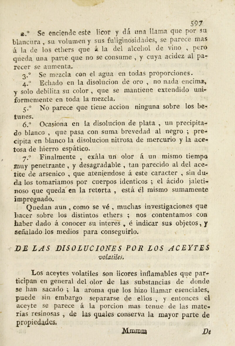 S97 Se enciende este licor y dá una llama que por su blancura , su volumen y sus fuliginosidades, se parece mas á la de los ethers que á la del alcohol de vino , pero queda una parte que no se consume , y cuya acidez al pa- recer se aumenta. 3. ® Se mezcla con el agua en todas proporciones. 4. ° Echado en la disolución de oro , no nada encima, y solo debilita su color , que se mantiene extendido uní* formemente en toda la mezcla. 5. ° No parece que tiene acción ninguna sobre los be- tunes. 6. ° Ocasiona en la disolución de plata , un precipita- do blanco , que pasa con suma brevedad al negro ; pre- cipita en blanco la disolución nitrosa de mercurio y la ace- tosa de hierro espático. y. Finalmente , exála un olor á un mismo tiempo muy penetrante , y desagradable , tan parecido al del ace- tite de arsénico , que ateniéndose á este carácter , sin du- da los tomaríamos por cuerpos idénticos ; el ácido jaletí- noso que queda en la retorta , está, él mismo sumamente impregnado. Quedan aun , como se vé , muchas investigaciones que liacer sobre los distintos ethers ; nos contentamos con haber dado á conocer su Ínteres , é indicar sus objetos, y señalado los medios para conseguirlo. v DE LAS DISOLUCIONES FOR LOS ACEYTE5 volatiles. Los aceytes volátiles son licores inflamables que par- ticipan en general del olor de las substancias de donde se han sacado ; la aroma que los hizo llamar esenciales, puede sin embargo separarse de ellos , y entonces el aceyte se parece á la porción mas tenue de las mate- rias resinosas , de las quales conserva la mayor parte de propiedades. Dt