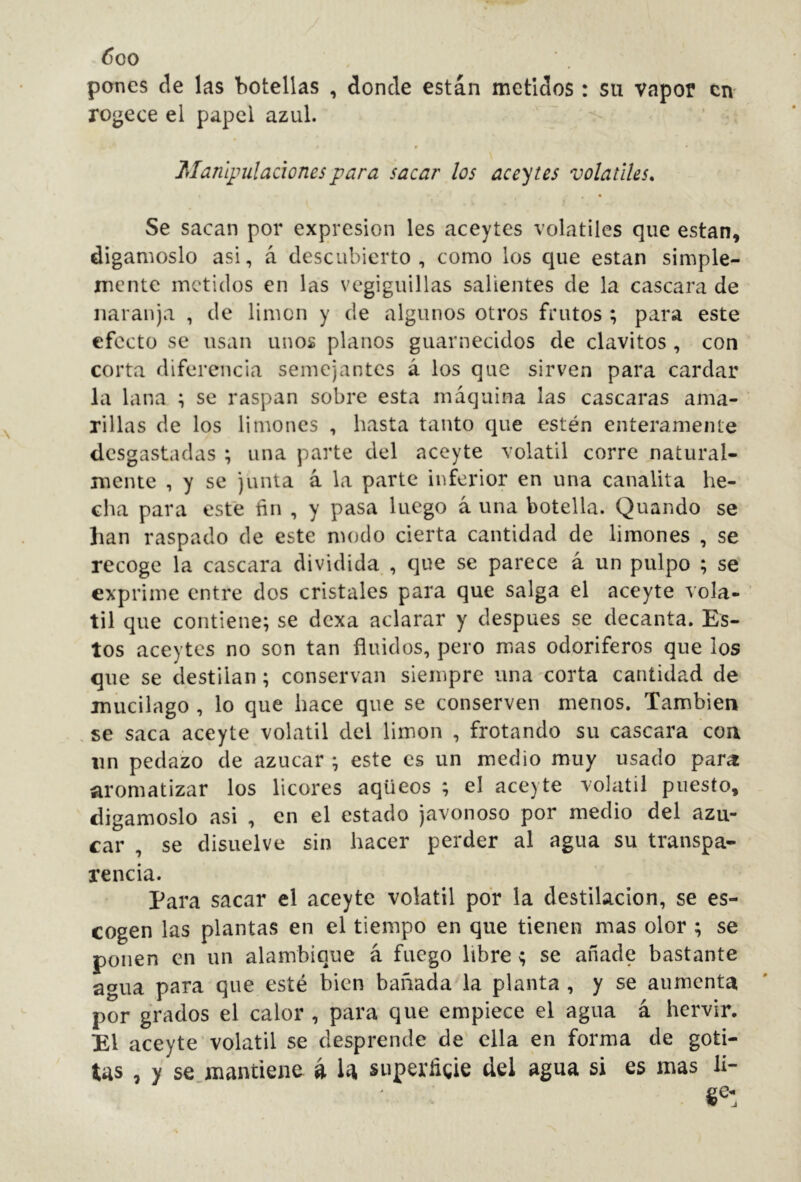 ^00 pones de las botellas , donde están metidos : su vapor cm rogece el papel azul. Manlpilaciones para sacar los aceites volatiles. Se sacan por expresión les aceytes volatiles que están, digámoslo asi, á descubierto, como los que están simple- mente metidos en las vegiguillas salientes de la cascara de naranja , de limen y de algunos otros frutos ; para este efecto se usan unos planos guarnecidos de clavitos , con corta diferencia semejantes á los que sirven para cardar la lana ; se raspan sobre esta máquina las cascaras ama- rillas de los limones , hasta tanto que estén enteramente desgastadas ; una parte del aceyte volátil corre natural- mente , y se junta á la parte inferior en una canalita he- cha para este fin , y pasa luego á una botella. Quando se lian raspado de este modo cierta cantidad de limones , se recoge la cascara dividida,, que se parece á un pulpo ; se exprime entre dos cristales para que salga el aceyte vola- til que contiene; se dexa aclarar y después se decanta. Es- tos aceytes no son tan fluidos, pero mas odoríferos que los que se destilan ; conservan siempre una corta cantidad de mucilago , lo que hace que se conserven menos. También . se saca aceyte volátil del limón , frotando su cascara con un pedazo de azúcar ; este es un medio muy usado para: aromatizar los licores aqüeos ; el aceyte volátil puesto, digámoslo asi , en el estado javonoso por medio del azú- car , se disuelve sin hacer perder al agua su transpa- rencia. Para sacar el aceyte volátil por la destilación, se es- cogen las plantas en el tiempo en que tienen mas olor ; se ponen en un alambique á fuego libre; se añade bastante agua para que esté bien bañada la planta , y se aumenta por grados el calor , para que empiece el agua á hervir. El aceyte volátil se desprende de' ella en forma de goti- tas , y se mantiene á la superfigie del agua si es mas li- ge-