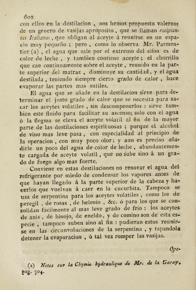 con ellos en la destilación ^ nos hemos propuesto valernos de un genero de vasijas aproposito , que se llaman recipien- tes Italianos^ que obligan al aceyte á reunirse en un espa- cio muy pequeño ; pero , como lo observa Mr. Parmen- tier (a) , el agua que sale por el extremo del sifón es de color de leche , y también contiene aceyte ; el chorrillo que cae continuamente sobre el aceyte , reunido en la par- te superior del matraz , disminuye su cantidad, y el agua destilada, teniendo siempre cierto grado de calor , hace evaporar las partes mas sutiles. El agua que se añade en la destilación sirve para de- terminar el justo grado de calor que se necesita para sa- car los aceytes volatiles , sin descomponerlos : sirve tam- bién este fluido para facilitar su ascenso; solo con el agua ó la flegma se eleva el aceyte volátil al fin de la mayor parte de las destilaciones espirituosas ; porque el alcohol de vino mas leve pasa , con especialidad al principio de la Operación , con muy poco olor; y aun es preciso aña- dirle un poco del agua de color de leche , abundantemen- te cargada de aceyte volátil, que no sube sino á un gra- do de fuego algo mas fuerte. Conviene en estas destilaciones no renovar el agua del refrigerante por miedo de condensar los vapores antes de que hayan llegado á la parte superior de la cabeza y ha- cerlos que vuelvan á caer en la cucúrbita. Tampoco- se usa de serpentina para los aceytes volatiles , como los de peregil , de rosas , de helenio , &_c. ó para los que se con- solidan fácilmente al mas leve grado de frió : los aceytes de anis , de hinojo, de eneldo, y de comino son de-'esta es- pede , tampoco suben sino al fin : pudieran estos reunir- se en 'las circunvoluciones de la serpentina , y tapandoU detener la evaporación , 6 tal vez romper las vasijas. Ope^ (a) acotes sur la ChymU- hydrauU^tu de Mr. de la Garufa 304.