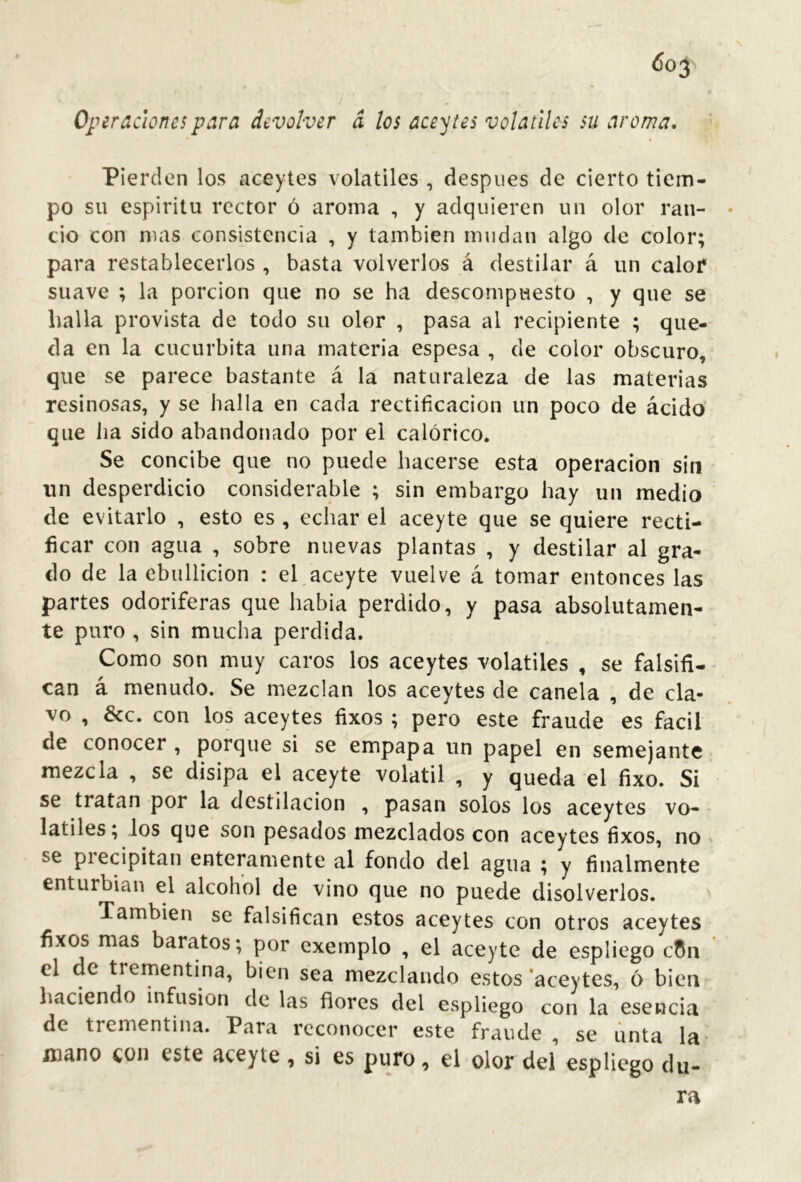 <5o3 Opiracioncspara devolver a los aceytes volatiles su aroma. Pierden los aceytes volatiles , despiies de cierto tiem- po su espíritu rector ó aroma , y adquieren un olor ran- cio con mas consistencia , y también mudan algo de color; para restablecerlos , basta volverlos á destilar á un calor suave ; la porción que no se ha descompuesto , y que se halla provista de todo su olor , pasa al recipiente ; que- da en la cucúrbita una materia espesa , de color obscuro, que se parece bastante á la naturaleza de las materias resinosas, y se halla en cada rectificación un poco de ácido que Jia sido abandonado por el calórico. Se concibe que no puede hacerse esta operación sin tin desperdicio considerable ; sin embargo hay un medio de evitarlo , esto es , echar el aceyte que se quiere recti- ficar con agua , sobre nuevas plantas , y destilar al gra- do de la ebullición : el aceyte vuelve á tomar entonces las partes odoríferas que había perdido, y pasa absolutamen- te puro , sin mucha perdida. Como son muy caros los aceytes volatiles , se falsifi- can á menudo. Se mezclan los aceytes de canela , de cla- vo , &c. con los aceytes fixos; pero este fraude es fácil de conocer , porque si se empapa un papel en semejante mezcla , se disipa el aceyte volátil , y queda el fixo. Si se tratan por la destilación , pasan solos los aceytes vo- - latiles; los que son pesados mezclados con aceytes fixos, no se precipitan enteramente al fondo del agua ; y finalmente enturbian el alcohol de vino que no puede disolverlos. También se falsifican estos aceytes con otros aceytes fixos mas baratos; por exemplo , el aceyte de espliego cCn el de trementina, bien sea mezclando estos ‘aceytes, ó bien haciendo infusión de las flores del espliego con la esencia de trementina. Para reconocer este fraude , se unta la- mano con este aceyte , si es puro, el olor del espliego du- ra
