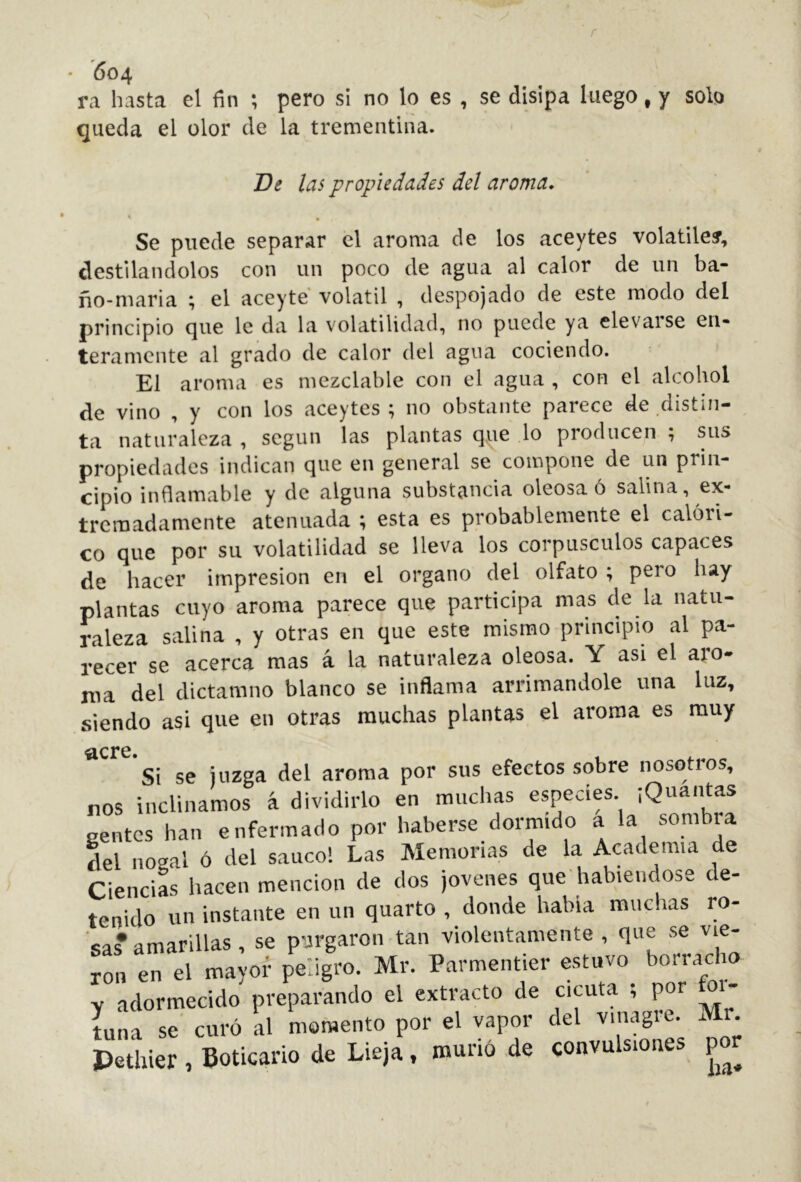 • 604 ra hasta el fin ; pero si no lo es , se disipa luego, y sob queda el olor de la trementina. De las propiedades del aroma. Se puede separar el aroma de los aceytes volátiles, destilándolos con un poco de agua al calor de un ba- ño-maria ^ el aceyte volátil , despojado de este modo del principio que le da la volatilidad, no puede ya elevarse en- teramente al grado de calor del agua cociendo. El aroma es mezclable con el agua , con el alcohol de vino , y con los aceytes ; no obstante parece de distin- ta naturaleza , según las plantas que lo producen ; sus propiedades indican que en general se compone de un prin- cipio inflamable y de alguna substancia oleosa ó salina, ex- tremadamente atenuada ; esta es probablemente el calóri- co que por su volatilidad se lleva los corpúsculos capaces de hacer impresión en el organo del olfato ; pero hay plantas cuyo aroma parece que participa mas de la natu- raleza salina , y otras en que este mismo principio al pa- recer se acerca mas á la naturaleza oleosa. Y asi el ato- nía del dictamno blanco se inflama arrimándole una luz, siendo asi que en otras muchas plantas el aroma es muy ^cre. Si se juzga del aroma por sus efectos sobre nosotros, nos inclinamos á dividirlo en muchas ¡^^ía gentes han enfermado por haberse dormido a la sombia del nogal ó del saúco! Las Memorias de la Academia de CienciL hacen mención de dos jovenes que habiéndose de- tenido un instante en un quarto , donde habla muchas ro- sa* amarillas , se purgaron tan violentamente, que se vie- ron en el mayor peligro. Mr. Parmentier estuvo bojacho Y adormecido preparando el extracto de cicuta ; por M- tuna se curó al momento por el vapor del vinagre. Mr. Pethier , Boticario de Lieja, murió de convulsiones poj