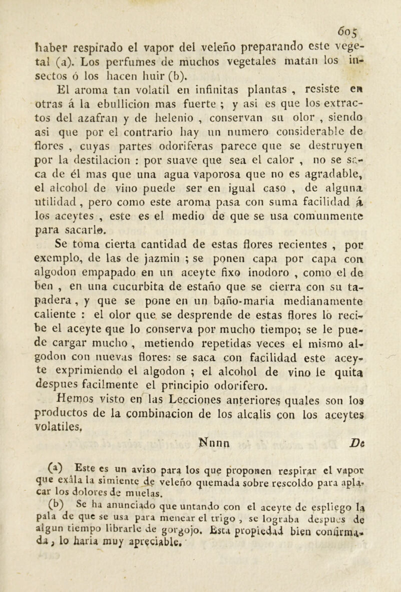 haber respirado el vapor del veleño preparando este vege- tal (a). Los perfumes de muchos vegetales matan los in- sectos ó los hacen huir (b). El aroma tan volátil en infinitas plantas , resiste e» otras á la ebullición mas fuerte ; y asi es que los extrac- tos del azafraii y de helenio , conservan su olor , siendo asi que por el contrario hay un numero considerable de flores , cuyas partes odoríferas parece que se destruyen por la destilación : por suave que sea el calor , no se sa- ca de él mas que una agua vaporosa que no es agradable^ el alcohol de vino puede ser en igual caso , de alguna utilidad , pero como este aroma pasa con suma facilidad á los aceytes , este es el medio de que se usa comunmente para sacarlo. Se toma cierta cantidad de estas flores recientes , por exemplo, de las de jazmin ; se ponen capa por capa con algodón empapado en un aceyte fixo inodoro , como el de ben , en una cucúrbita de estaño que se cierra con su ta- padera , y que se pone en un b^ño-maria medianamente caliente : el olor que. se desprende de estas flores ló reci- be el aceyte que lo conserva por mucho tiempo; se le pue- de cargar mucho , metiendo repetidas veces el mismo al- godón con nuevas flores: se saca con facilidad este acey- te exprimiendo el algodón ; el alcohol de vino le quita después fácilmente el principio odorifero. fíernos visto en las Lecciones anteriores quales son los productos de la combinación de los álcalis con los aceytes volatiles, Nnnn ' ' Bt (a) Este es un aviso para los que proponen respirar el vapor que exala la simiente de veleño quemada sobre rescoldo para apla-f car los dolores de muelas. Se ha anunciado que untando con el aceyte de espliego pala de que se usa para menear el trigo , se lograba después de algún tiempo librarle de gorgojo, Esta propiedad bien coníinn^i» da; lo haria muy apreciable, ‘