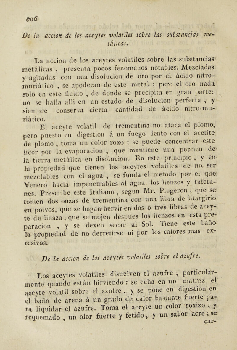 óo6 * ^ ♦ • Ve la acción de los aceites volátiles sobre las substancias me-^ tdlicas. La acción de los aceytes volatiles sobre las substancias’ metálicas , presenta pocos fenómenos notables. Mezcladas, y agitadas con una disolución de oro por el ácido nitro- nuiriático , se apoderan de este metal ; pero el oro nada st)lo en este fluido , de donde se precipita en gran parte: lio se halla alli en un estado de disolución perfecta , y siempre conserva cierta cantidad de ácido nitro-mu- riático. El aceyte volátil de trementina no ataca el plomo, pero puesto en digestion á un fuego lento con el acetite de plomo ^ toma un color roxo : se puede concent'^ar este licor por la evaporación , que mantiene una porción de la- tierra metálica en disolución. En este principio , y en. la propiedad que tienen los aceytes volátiles de no. ser mczclables con el agua , se funda el método por el que. Venero hacia impenetrables al agua los lienzos y tafeta- nes. Prescribe este Italiano , según Mr. Pingeron , que se tomen dos onzas de trementina con una libra de lilargirio- en polvos, que se hagan hervir en dos ó tres libras de acey- te de linaza, que se mojen después los lienzos en esta pie- paracion , y se dexen secar al Sol. Tiene este bañO' íá propiedad de no derretirse ni por los calores mas ex- cesivos. De la acción de los aceytes volátiles sobre el azufre. Los aceytes volátiles disuelven el azufre , particular- mente quando están hirviendo : se echa en un matraz el aceyte volátil sobre el azufre , y se pone en digestion en el- baño de arena á un grado de calor bastante fuerte pa- ra liquidar el azufre. Toma el aceyte un color roxizo , y requemado , un olor fuerte y fétido, y un sabor acre;.se