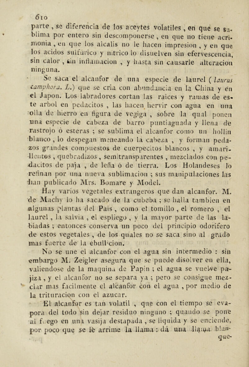 Óio parte , se diferencia de los aceytes volátiles , en que se su- blima por entero sin descomponerse , en que no tiene acrU inonia , en que los álcalis no le hacen impresión , y en que los ácidos sulfúrico y nítrico lo disuelven sin efervescencia, sin calor , &in inllamacion , y liasta sin causarle alteración ninguna. Se saca el alcanfor de una especie de laurel ( lauriís camphoru, L.) que se cria con abundancia-en la China y en el Japón. Los labradores cortan las raíces y ramas de es* te árbol en peilacitos , las hacei\ hervir con agua en una 'olla 'de hierro en figura de vegiga , sobre la qiial ponen lina especie de cabeza de barro puntiagiiada y llena d’e rastrojo ó esteras ; se sublima el alcanfor corno un liollin blanco , lo despegan meneando la cabeza , y forman peda- zos grandes compuestos de cuerpecitos blancos , y amari- -llentos , quebradizos , semitransparentes , mezclados con pe- xlacitos de paja , de lefia ó de tierra. Los Holandeses lo •refinan por una nueva sublimación ; sus manipulaciones las iiaii publicado iMrs. Bomare y Model. Hay varios vegetales extrangeros que dan alcanfor. M. de Machy lo ha sacado de la cubeba ; se halla también en algunas plantas del Pais , como el tomillo , el romero , el laurel , la salvia , el espliego , y la mayor parte de las la- biadas ; entonces conserva un poco del principio odorífero de estos vegetales , de los qiiales no se saca sino al grado mas fuerte de la ebiilbcion. No se une el alcanfor con el agua sin intermedio : sin embargo M. Zeigler asegura que se puede disolver en ella, valiéndose de la maquina de Papin ; el agua se viieWe pa- jiza , y el alcanfor no se separa ya ; pero se consigue mez- clar mas fácilmente el alcanfor con el agua , por medio de la trituraci con el azúcar. El alca K es tan volátil , que con el tiempo se eva- pora del todo pin dejar residuo ninguno ; quauclo se pone al fuego en una vasija destapada , se liquida y se enciende, por poco que se arrime la llama : dá una -llama bla»'