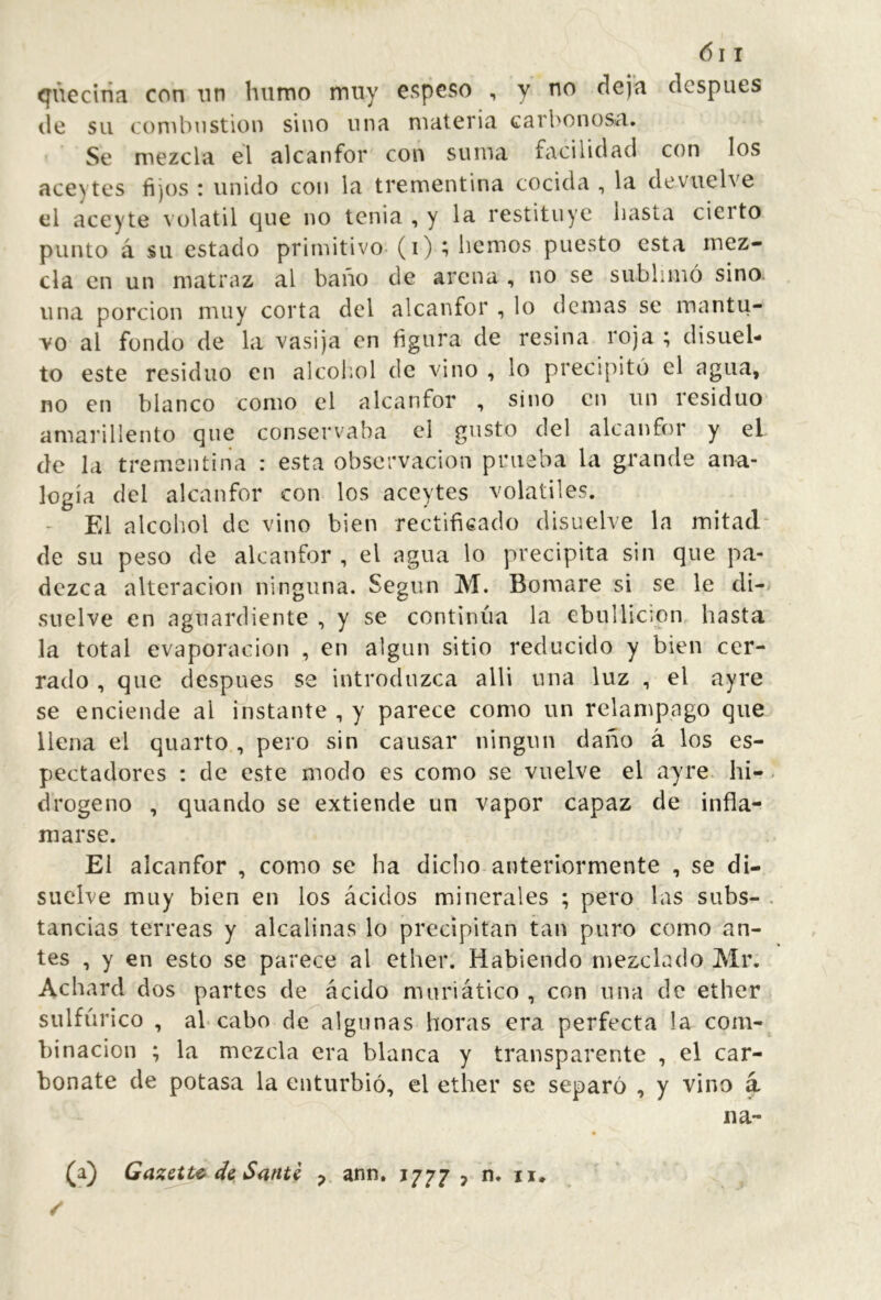 <[viecÍTÍn con nn humo muy espeso , y no deja después de su combustion sino una materia carbonosa. Se mezcla el alcanfor con suma facilidad con los ace) tes fijos : unido con la trementina cocida , la devuelve el aceyte volátil que no tenia , y la restituye basta cieito punto á su estado primitivo- (i) ; liemos puesto esta mez- cla en un matraz al baño de arena , no se sublimó sino, una porción muy corta del alcanfor , lo demás se mantu- vo al fondo de la vasija en figura de resina roja ; disuel- to este residuo en alcohol de vino , lo precipitó el agua, no en blanco como el alcanfor , sino en un residuo amarillento que conservaba el gusto del alcanfor y el de la trementina : esta observación prueba la grande ana- logía del alcanfor con los aceytes volatiles. - El alcohol de vino bien rectificado disuelve la mitad- de su peso de alcanfor , el agua lo precipita sin que pa- dezca alteración ninguna. Según M. Bomare si se le di- suelve en aguardiente , y se continúa la ebullición hasta la total evaporación , en algún sitio reducido y bien cer- rado , que después se introduzca alli una luz , el ayre se enciende al instante , y parece como un relámpago que llena el quarto , pero sin causar ningún daño á los es- pectadores : de este modo es como se vuelve el ayre hi- drogeno , quando se extiende un vapor capaz de infla- marse. El alcanfor , como se ha dicho anteriormente , se di- suelve muy bien en los ácidos minerales ; pero las subs- tancias terreas y alcalinas lo precipitan tan puro como an- tes , y en esto se parece al ether. Habiendo mezclado Mr. Achard dos partes de ácido mnriático , con nna de ether sulfúrico , ab cabo de algunas horas era perfecta la com- binación ; la mezcla era blanca y transparente , el car- bonate de potasa la enturbió, el ether se separó , y vino a na- (a) Gazette de Santé ^ ann. 1777 7 n. ii*