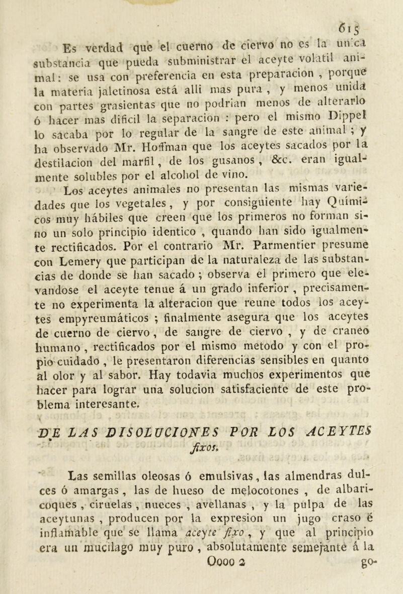 Es verdad que el cuerno de ciervo no es la un.ca substancia que pueda subministrar el aceyte volátil ani- mal : se usa con preferencia en esta preparación , porque* la materia jalctinosa está allí mas pura , y menos unitU con partes grasicntas que no podrían menos de alteiarlo ó hacer mas difícil la separación : pero el mismo Dippeí lo sacaba por lo regular de la sangre de este animal ; y ha observado Mr. Hoííman que los aceytes sacados por la destilación del marfil, de los gusanos , &c. eran igual- mente solubles por el alcohol de vino. Los aceytes animales no presentan las mismas varie- dades que los vegetales, y por consiguiente hay Quími- cos muy hábiles que creen que los primeros no forman si- no un solo principio idéntico , quando han sido igualmen- te rectificados. Por el contrario Mr. Parmentier presume con Lemery que participan de la naturaleza de las substan- cias de donde se han sacado ; observa el primero que ele- vándose el aceyte tenue á un grado inferior , precisamen- te no experimenta la alteración que reúne todos los acey- tes empyreumáticos ; finalmente asegura que los aceytes de cuerno de ciervo, de sangre de ciervo , y de cráneo humano , rectificados por el mismo método y con el pro- pio'cuidado , le presentaron diferencias sensibles en quanto al olor y al sabor. Hay todavía muchos experimentos que hacer para lograr una solución satisfaciente de este pro- blema interesante. BE LAS DISOLUCIONES POR LOS ACEYTES Jixos* Las semillas oleosas ó emulsivas, las almendras dul- ces ó amargas , las de hueso de melocotones , de albari- coques , ciruelas , nueces , avellanas , y la pulpa de las aceytunas , producen por la expresión un jugo craso é inflamable que se llama aceite fixo , y que al principio era iia mucilago muy puro , absolutamente semejante á la