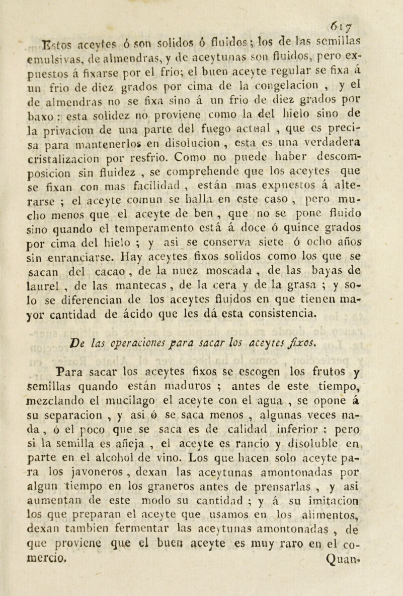 Estos aceylos ó son solidos ó fluidos; tos de las semillas emulsivas, de almendras, y de aceytiinas son fluidos, pero ex- puestos á fixarse por el frió; el buen aceyte regular se fixa a iin frió de diez grados por cima de la congelación , y el de almendras no se fixa sino á un frió de diez grados por baxo : esta solidez no proviene como la del hielo sino de la privación de una parte del fuego actual , cjue es preci- sa para mantenerlos en disolución , esta es una verdadera cristalización por resfrio. Como no puede haber descom- posición sin fluidez , se comprehende que los aceytes que se fixan con mas facilidad , están mas expuestos á alte- rarse ; el aceyte común se halla en este caso , pero mu- cho menos que el aceyte de ben , que no se pone fluido sino quando el temperamento está á doce ó quince grados por cima del hielo ; y asi se conserva siete ó ocho años sin enranciarse. Hay aceytes flxos solidos como los que se sacan del cacao , de la nuez moscada , de las bayas de laurel , de las mantecas , de la cera y de la grasa ; y so* lo se diferencian de los aceytes fluidos en que tienen ma- yor cantidad de ácido que les dá esta consistencia. De las operaciones para sacar los aceites Jixos. Para sacar los aceytes fixos se escogen los frutos y semillas quando están maduros ; antes de este tiempo, mezclando el mucilago el aceyte con el agua , se opone á su separación , y asi ó se saca menos , algunas veces na- da , ó el poco que se saca es de calidad inferior : pero si la semilla es añeja , el aceyte es rancio y disoluble en parte en el alcohol de vino. Los que hacen solo aceyte pa- ra los javoneros , dexan las aceytiinas amontonadas por algún tiempo en los graneros antes de prensarlas , y asi aumentan de este modo su cantidad ; y á su imitación los que preparan el aceyte que usamos en los alimentos, dexan también fermentar las ace) tu ñas amontonadas , de que proviene qii^ el buen aceyte es muy raro en el co- mercio, Quam