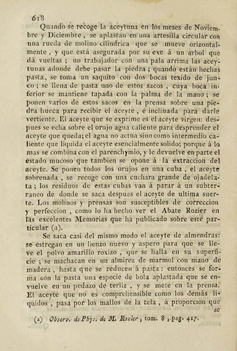 Qliando se recoge la aceytnna en los meses de Noviem- bre y Diciembre , se aplastán en una artesilla circular con una rueda de molino cilindrica que se mueve orizontal- mente , y que está asegurada por su exe á un árbol que dá vueltas ; un trabajador con una pala arrima las acey- tunas adonde debe pasar la piedra ; quandó están hechas pasta, se toma un saquito con dos bocas texido de jun- co ; se llena de pasta uno de estos sacos , cuya boca in- ferior se mantiene tapada con la palma de la mano ; se ponen varios de estos sacos en la prensa sobre una pie- dra hueca para recibir el aceyte , é inclinada para darle vertiente. El aceyte que se exprime es el aceyte virgen: des- pués se echa sobre el orujo agua caliente para desprender el aceyte que queda; el agua no actúa sino como intermedio ca- liente que liquida el aceyte esencialmente solido; porque á lo mas se combina con el parenchymio, y le devuelve en parte el estado mucoso que también se opone á la extracción del aceyte. Se ponen todos los orujos en una cuba , el aceyte sobrenada , se recoge con una cuchara grande de ojadela- ta ; los residuos de estas cubas van á parar á un subter- ráneo de donde se saca después el aceyte de ultima suer- te. Los molinos y prensas son susceptibles de corrección y perfección , como lo ha hecho ver el Abate Rozier en las excelentes Memorias que ha publicado sobre este par- ticular (a). Se saca casi del mismo modo el aceyte de almendras; se estregan en un lienzo nuevo y áspero para que se' lle- ve el polvo amarillo roxizo , que se halla en su superfi- cie ; se machacan en un almirez de marmol con mano de madera, hasta que se reducen'á pasta: entonces se for- ma con la pasta una especie de bola aplastada que se en- vuelve en un pedazo de terliz , y se mete en la prensa.’ El aceyte que no es comprehensible como los demás lí- quidos , pasa por los mallos de la tela , á proporción que se (^3.^ Ohíctv* dsFhys* ^ tom. 8 ? 4^7» V