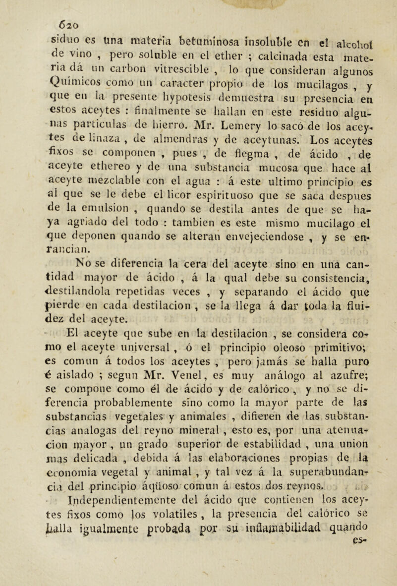 Ó20 siduo es tina materia betuminosa insoluble en el alcohol de vino , pero soluble en el ether ; calcinada esta mate- ria dá un carbon vitrescible , lo que consideran algunos Químicos como un carácter propio de los mucilagos , y que en la presente liypotesis demuestra su presencia en estos aceytes : finalmente se liallan en este residuo algu- nas partículas de hierro. Mr. Lemery lo sacó de los acey- tes de linaza , de almendras y de aceytunas.' Los aceytes íixos se componen , pues , de fíegma , de ácido , de aceyte ethereo y de una substancia mucosa que hace al aceyte mezclable con el agua : á este ultimo principio es al que se le debe el licor espirituoso que se saca después de la emulsión , quando se destila antes de que se ha- ya agriado del todo : también es este mismo mucilago el que deponen quando se alteran envejeciéndose , y se em rancian. t No se diferencia la cera del aceyte sino en una can- tidad mayor de ácido , á la qual debe su consistencia, destilándola repetidas veces , y separando el ácido que pierde en cada destilación , se la llega á dar toda la flui- dez del aceyte. El aceyte que sube en la destilación , se considera co- mo el aceyte universal , ó el principio oleoso primitivo; es común á todos los aceytes , pero jamás se halla puro é aislado ; según Mr. Venel, es muy análogo al azufre; se compone como él de ácido y de calórico , y no se di- ferencia probablemente sino como la mayor parte de las substancias vegetales y animales , difieren de las substan- cias analogas del reyno mineral , esto es, por una atenua- ción mayor , un grado superior de estabilidad , una union mas delicada , debida á las elaboraciones propias de la economia vegetal y animal , y tal vez á la superabundan- cia del principio áqüoso'común á estos dos reynos. Independientemente del ácido que contienen los acey- tes fixos como los volatiles , la presencia del calórico se ^alla igualmente probada por su iníiamíibUidad quando
