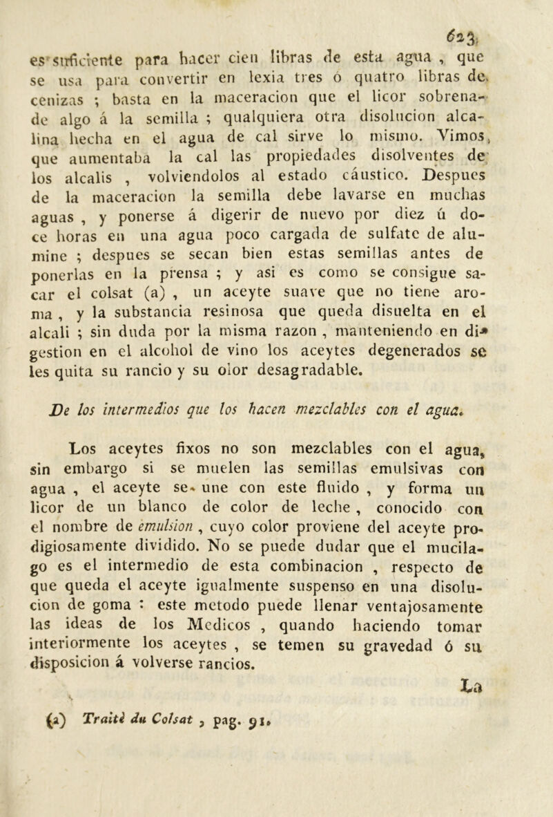 es'siTfidenle para hacer cien libras de esta agna , que se usa para convertir en lexia tres ó quatro libras de. cenizas ; basta en la niaceracion que el licor sobrena- de algo á la semilla ; qualquicra otra disolución alca- lina hecha en el agua de cal sirve lo mismo. Vimos, que aumentaba la cal las propiedades disolventes de; los álcalis , volviéndolos al estado cáustico. Después de la maceracion la semilla debe lavarse en muchas aguas , y ponerse á digerir de nuevo por diez ú do- ce horas en una agua poco cargada de sulfate de alu- mine ; después se secan bien estas semillas antes de ponerlas en la prensa ; y asi es como se consigue sa- car el colsat (a) , un aceyte suave que no tiene aro- ma , y la substancia resinosa que queda disuelta en el alcali ; sin duda por la misma razón , manteniendo en di-» gestión en el alcohol de vino los aceytes degenerados se les quita su rancio y su olor desagradable. De los intermedios que los hacen mezdables con el agua* Los aceytes fixos no son mezclables con el agua, sin embargo si se muelen las semillas emulsivas con agua , el aceyte se- une con este fluido , y forma iiu licor de un blanco de color de leche , conocido con el nombre de emulsion , cuyo color proviene del aceyte pro- digiosamente dividido. No se puede dudar que el mucila- go es el intermedio de esta combinación , respecto de que queda el aceyte igualmente suspenso en una disolu- ción de goma : este método puede llenar ventajosamente las ideas de los Médicos , quando haciendo tomar interiormente los aceytes , se temen su gravedad ó su disposición á volverse rancios. (a) Traitl dn Cohat , pag.