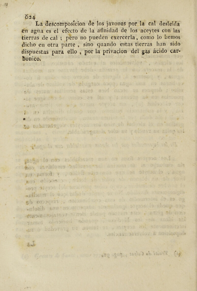 C24 La descomposición de los javones por la cal desleicTí en agua es el efecto de la afinidad de los aceytes con las tierras de cal ; pero no pueden exercerla, como lo hemos dicho en otra parte , sino quando estas tierras han sido dispuestas para ello , por la privación del gas ácido car- Bonico. i \ * t- • 5 í 4 i • J < V! ■ .. f r ✓ I / • y; -i
