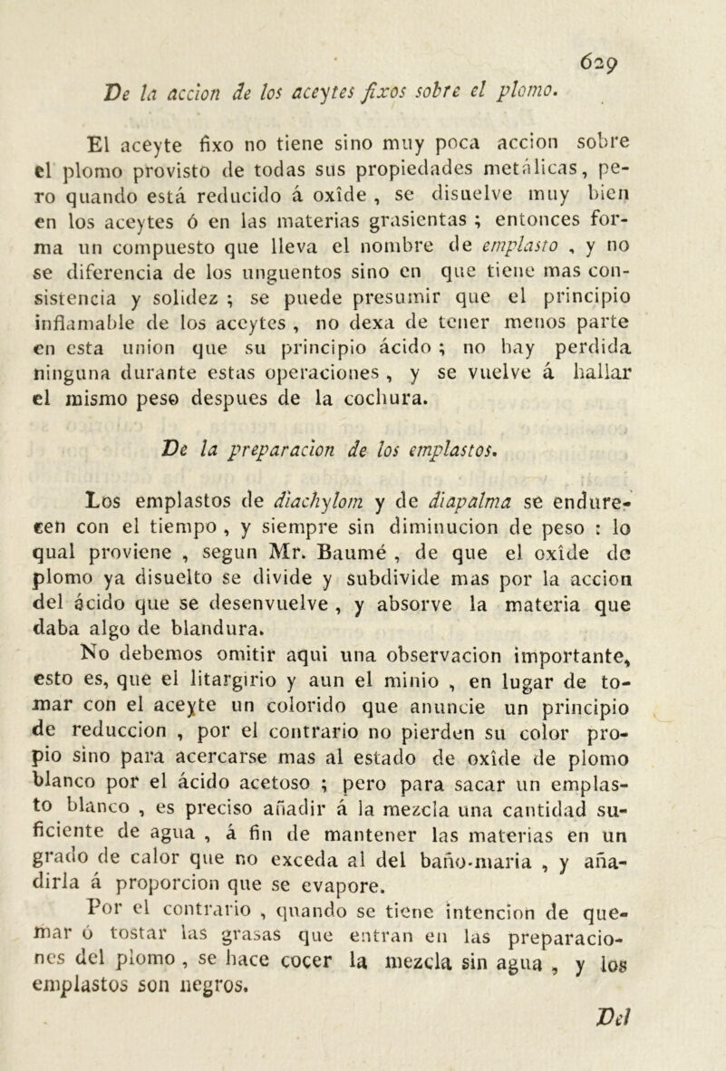 Ó29 De ¡a acción de los aceytes fixos sobre el plomo. El aceyte fixo no tiene sino muy poc¿\ acción sobre ti plomo provisto de todas sus propiedades metálicas, pe- ro quando está reducido á oxide , se disuelve muy bien en los aceytes ó en las materias grasientas ; entonces for- ma un compuesto que lleva el nombre de emplasto , y no se diferencia de los ungüentos sino en que tiene mas con- sistencia y solidez ; se puede presumir que el principio inflamable de los aceytes , no dexa de tener menos parte en esta union que su principio ácido ; no hay perdida ninguna durante estas operaciones , y se vuelve á hallar el mismo peso después de la cochura. De la preparación de los emplastos. Los emplastos de diachylom y de diapalma se endurer cen con el tiempo , y siempre sin diminución de peso : lo qual proviene , según Mr. Baumé , de que el oxide de plomo ya disuelto se divide y subdivide mas por la acción del ácido que se desenvuelve , y absorve la materia que daba algo de blandura. No debemos omitir aquí una observación importante, esto es, que el litargirio y aun el minio , en lugar de to- mar con el aceyte un colorido que anuncie un principio de reducción , por el contrario no pierden su color pro- pio sino para acercarse mas al estado de oxide de plomo blanco por el ácido acetoso ; pero para sacar un emplas- to blanco , es preciso añadir á la mezcla una cantidad su- ficiente de agua , á fin de mantener las materias en un grano de calor que no exceda al del baño-maria , y aña- dirla á proporción que se evapore. Lor el contrario , quando se tiene intención de que- mar 6 tostar las grasas que entran en las preparacio- nes del plomo , se hace cocer la mezcla sin agua , y los emplastos son negros. Del