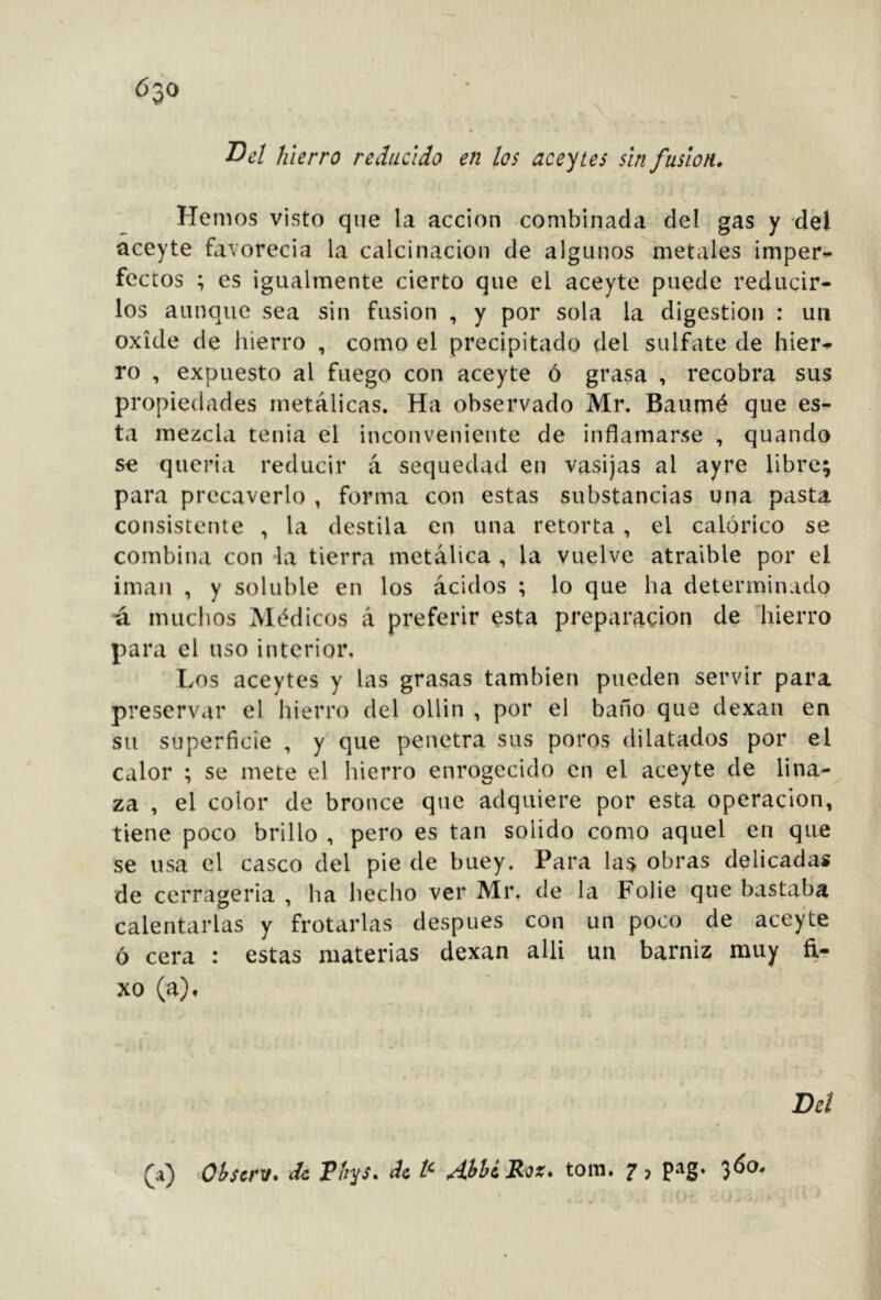 630 hierro reducido en los aceites sin fusion. Hemos visto que la acción combinada del gas y dél aceyte favorecia la calcinación de algunos metales imper- fectos ; es igualmente cierto que el aceyte puede reducir- los aunque sea sin fusion , y por sola la digestion : un oxide de liierro , como el precipitado del sulfate de hier- ro , expuesto al fuego con aceyte ó grasa , recobra sus propiedades metálicas. Ha observado Mr. Baumé que es- ta mezcla tenia el inconveniente de inflamarse , quando se quería reducir á sequedad en vasijas al ayre libre; para precaverlo , forma con estas substancias una pasta consistente , la destila en una retorta , el calórico se combina con la tierra metálica , la vuelve atraible por el imán , y soluble en los ácidos ; lo que ha determinado a muchos Médicos á preferir esta preparación de hierro para el uso interior. Los aceytcs y las grasas también pueden servir para preservar el hierro del ollin , por el baño que dexan en su superficie , y que penetra sus poros dilatados por el calor ; se mete el hierro enrogecido en el aceyte de lina- za , el color de bronce que adquiere por esta operación, tiene poco brillo , pero es tan solido como aquel en que se usa el casco del pie de buey. Para la$ obras delicadas de cerrageria , ha hecho ver Mr. de la Folie que bastaba calentarlas y frotarlas después con un poco de aceyte ó cera : estas materias dexan alli un barniz muy ñ- xo (a). Del (a) ^Obsert!» de Phys. de tom. f j pag. '^60.