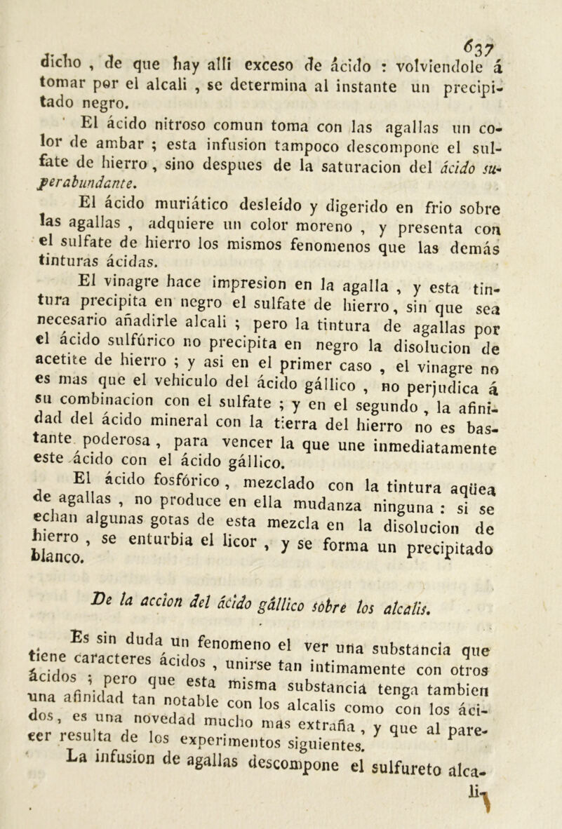 ^37 dicho , de que hay allí exceso de ácido : volviéndole á tomar por el alcali , se determina al instante un precipi- tado negro. El ácido nitroso común toma con las agallas un co- lor de ambar ; esta infusión tampoco descompone el sul- fate de hierro, sino después de la saturación del áciJo su- jperabundcnte. El ácido muriático desleído y digerido en frió sobre las agallas , adquiere un color moreno , y presenta con el sulfate de hierro los mismos fenómenos que las demás tinturas ácidas. El vinagre hace impresión en la agalla , y esta tin- tura precipita en negro el sulfate de hierro, sin'que sea necesario añadirle alcali ; pero la tintura de agallas por el acido sulfúrico no precipita en negro la disolución de acetite de hierro ; y asi en el primer caso , el vinagre no es mas que el vehículo del ácido gállico , no perjudica á su combinación con el sulfate ; y en el segundo , la afinii dad del acido mineral con la tierra del hierro no es bas- tante poderosa, para vencer la que une inmediatamente este .acido con el ácido gállico. El ácido fosfórico , mezclado con la tintura aqüea de agallas , no produce en ella mudanza ninguna: si se Slítn ^'Sunas gotas de esta mezcla en la disolución de Eco ’ ^  precipitado De la acción del átiáo gállico sobré los álcalis. tiene uua substancia que ácidos • ner^* intimamente con otros una afinVha t naisma substancia tenga también una afinidad tan notable con los álcalis como con los áci- «TreTuía'deToff extraña, y que al pare- eer resulta de los experimentos siguientes. ‘ ^ La iJifusion de agallas descompone el sulfureto alca- E-.