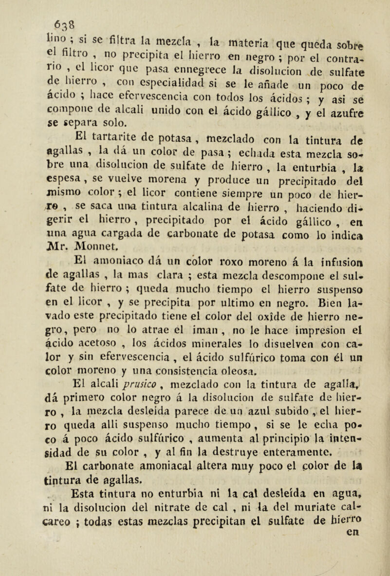 638 lino; si se filtra la mezcla , la materia que queda sobre el filtro , no precipita el hierro en negro ; por el contra- no , el licor que pasa ennegrece Ja disolución de sulfate de hieiio , con especialidad si se le añade un poco de ácido ; hace efervescencia con todos los ácidos ; y asi se compone de alcali unido con el ácido gállico , y el azufre se separa solo. El tartarite de potasa , mezclado con la tintura de Ogallas , la dá un color de pasa ; echada esta mezcla so- bre una disolución de sulfate de hierro , la enturbia , la espesa , se vuelve morena y produce un precipitado del mismo color ; el licor contiene siempre un poco de hier- T© , se saca una tintura alcalina de hierro , haciendo di- gerir el hierro, precipitado por el ácido gállico , en una agua cargada de carbonate de potasa como lo indica Mr. Monnet, El amoniaco dá un color roxo moreno á la infusión de agallas , la mas clara ; esta mezcla descompone el sul- fate de hierro ; queda mucho tiempo el hierro suspenso en el licor , y se precipita por ultimo en negro. Bien la- vado este precipitado tiene el color del oxide de hierro ne- gro, pero no lo atrae el imán, no le hace impresión el ácido acetoso , los ácidos minerales lo disuelven con ca- lor y sin efervescencia , el ácido sulfúrico toma con él un color moreno y una consistencia oleosa. El alcali prúsico , mezclado con la tintura de agalla, dá primero color negro á la disolución de sulfate de hier- ro , la mezcla desleída parece de un azul subido el hier- ro queda alli suspenso n^ucho tiempo , si se le echa po- co á poco ácido sulfúrico , aumenta al principio’ la inten- sidad de su color , y al fin la destruye enteramente. El carbonate amoniacal altera muy poco el color de U tintura de agallas. Esta tintura no enturbia ni U cal desleída en agua, ni la disolución del nitrate de cal , ni la del muríate cal- careo ; todas estas mezclas precipitan el sulfate de hierro en