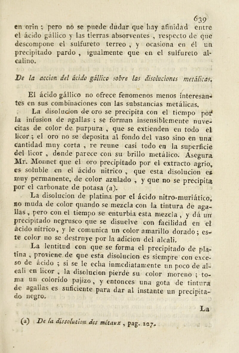 <539 en orín ; pero no se puede dudar que hay afinidad entre el ácido gállico y las tierras absorventes , respecto de que descompone el sulfureto terreo , y ocasiona en él un precipitado pardo , igualmente que en el sulfureto al- calino. De la acción del ácido gállico sobre las disoluciones metálicas^ El ácido gállico no ofrece fenómenos menos interesan* tes en sus combinaciones con las substancias metálicas. , La disoludon de oro se precipita con el tiempo pói? la infusion de agallas ; se forman insensiblemente nuve- citas de color de purpura , que se extienden en todo el licor ; eí oro no se deposita al fondo del vaso sino en una cantidad muy corta , re reúne casi todo en la superficie del licor ^ donde parece con su brillo metálico. Asegura Mr. Monnet que el oro precipitado por el extracto agrio, es soluble en el acido nitrico , que esta disolución es muy permanente, de color azulado , y que no se precipita por el carbonate de potasa (a). La disolución de platina por el ácido nítro-muriático^, no muda de color quando se mezcla con la tintura de aga- llas , pero con el tiempo se enturbia esta mezcla , y dá un precipitado negrusco que se disuelve con facilidad en el acido nítiico, y le comunica un color amarillo dorado 5, es- te color no se destruye por la adición del alcali. La lentitud con que se forma el precipitado de pla- tina , proviene de que esta disolución es siempre con exce- so de ácido ; si se le echa inmediatamente un poco de ál- cali en licor , la disolución pierde su color moreno ; to- ma un colorido pajizo, y entonces una gota de tintura e aga as es suficiente para dar al instante un precipita- do negro. ^ ^ La ^ dlssolutloji des mitaux , pag. lay.