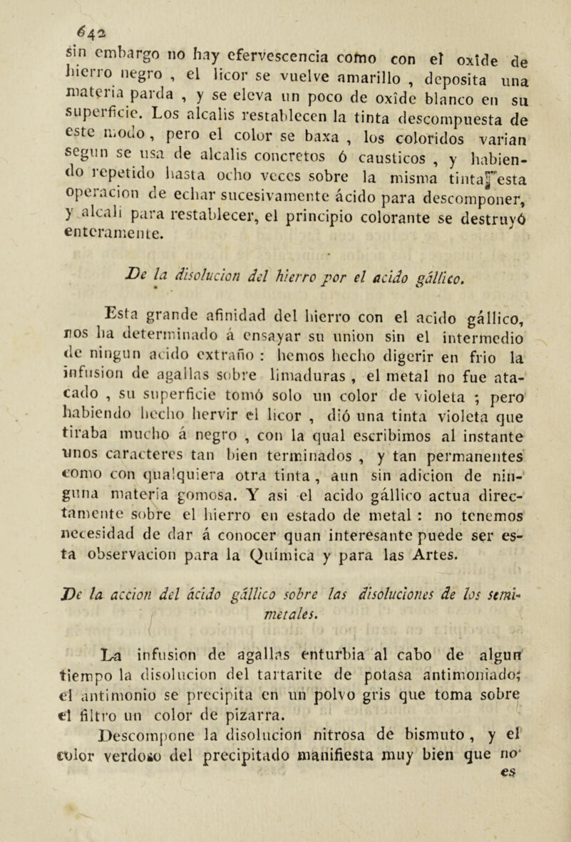 é42 sin embargo no hay efervescencia cofno con eí oxide de Jnerro negro , el licor se vuelve amarillo , deposita una materia parda , y se eleva un poco de oxide blanco en su superficie. Los álcalis restablecen la tinta descompuesta de este modo, pero el color se baxa , los coloridos varian segiin se usa de álcalis concretos ó cáusticos , y habien- do lepetido hasta ocho veces sobre la misma tintaj’^esta Operación de echar sucesivamente ácido para descomponer, y alcah para restablecer, el principio colorante se destruyó enteramente. la disolución del hierro por el acido gállico» Esta grande afinidad del hierro con el acido gállico, nos ha determinado á ensayar su union sin el intermedio de ningún acido extraño : liemos hecho digerir en frió la infusión de agallas sobre limaduras , el metal no fue ata- cado , su superficie tomó solo un color de violeta ; pero habiendo hecho hervir el licor , dió una tinta violeta que tiraba mucho á negro , con la qual escribimos al instante unos caracteres tan bien terminados , y tan permanentes como con qualquiera otra tinta , aun sin adición de nin- guna materia gomosa. Y asi el acido gállico actúa direc- tamente sobre el hierro en estado de metal : no tenemos necesidad de dar á conocer quan interesante puede ser es- ta observación para la Química y para las Artes. J)e la acción del ácido gállico sobre las disoluciones de los seml- metales, \ Ea infusión de agallas enturbia al cabo ' de algurr tiempo la disolución del taitarite de potasa antimoniado; el antimonio se precipita en iiií polvo gris que toma sobre el filtro un color de pizarra. Descompone la disolución nitrosa de bismuto , y el color verdoso del precipitado manifiesta muy bien que no*