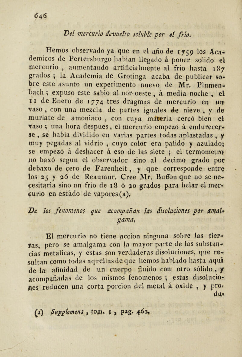 6^6 Bel mercurio devuelto soluble por el frío. Hemos observado ya que en el año de 1759 los Aca- démicos de Pertersburgo habían llegado á poner solido el mercurio , aumentando artificialmente al frió hasta 187 grados ; la Academia de Grotinga acaba de publicar so- bre este asunto un experimento nuevo de Mr. Plumen- bach ; expuso este sabio al ñor-oeste , á media noche , el 11 de Enero de 1774 tres dragmas de mercurio en un vaso , con una mezcla de partes iguales de nieve , y de muriate de amoniaco , con cuya materia cercó bien el vaso ; una hora después, el mercurio empezó á endurecer- se , se habia dividido en varias partes todas aplastadas , y muy pegadas al vidrio , cuyo color era pálido y azulado; se empezó á deshacer á eso de las siete ; el termómetro jio baxó según el observador sino al décimo grado por debaxo de cero de Farenheit,.y que corresponde entre los 25 y aó de Reaumur. Cree Mr, BufTon que no se ne- cesitaria sino un frió de 18 ó ao grados para helar el mer- curio en estado de vapores (a). De los fenómenos que acompañan las disoluciones por amaU gama. El mercurio no tiene acción ninguna sobre las tier- ras, pero se amalgama con la mayor parte de las substan- cias metálicas, y estas son verdaderas disoluciones, que re- sultan como todas aquellas de que hemos hablado hasta aquí de la afinidad de un cuerpo fluido con otro sólido , y acompañadas de los mismos fenómenos ; estas disolucio- nes reducen una corta porción del metal á oxide , y pro^ (0 Supplcmcns i torn, i j pag. 462,