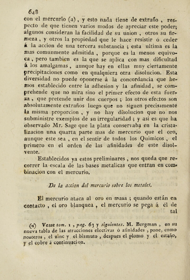 con cl mercurio (a), y esto nada tiene de extraño , res- pecto de que tienen varios modos de apreciar este poder; algunos consideran la facilidad de su union , otros su fir- meza , y otros la propiedad que le hace resistir ó ceder á la acción de una tercera substancia ; esta ultima es la mas comunmente admitida , porque es la menos equivo- ca , pero también es la que se aplica con mas dificultad á los amalgamas , aunque hay en ellas muy ciertamente precipitaciones como en qualquiera otra disolución. Esta diversidad no puede oponerse á la concordancia que he- mos establecido entre la adhesion y la afinidad, se com- prehende que no mira sino el primer efecto de esta fuer- za , que pretende unir dos cuerpos ;■ los otros efectos son absolutamente extraños luego que no siguen precisamente la misma proporción , y no hay dTsolucion que no nos subministre exemplos de su irregularidad ; y asi es que ha observado Mr. Sage que la plata conservaba en la crista- lización una quarta parte mas de mercurio que el oro, aunque este sea , en el sentir de todos los Químicos , el primero en el orden de las afinidades de este disol- vente. Establecidos ya estos preliminares , nos queda qne re- correr la escala de las bases metálicas que entran en com* binacion con el mercurio, •De la acción del mercurio sobre los metales. El mercurio ataca al oro en masa ; quando están en contacto , el oro blanquea , el mercurio se pega á él de tal Vease tom, \ , 63 y siguimtes, M. Bergman , en su nueva tabla de las atracciones electivas ó afinidades , ponC;, como nosotros , el zinc y el bismuto , después el plomo y el estaño, y el cobre á continuación»