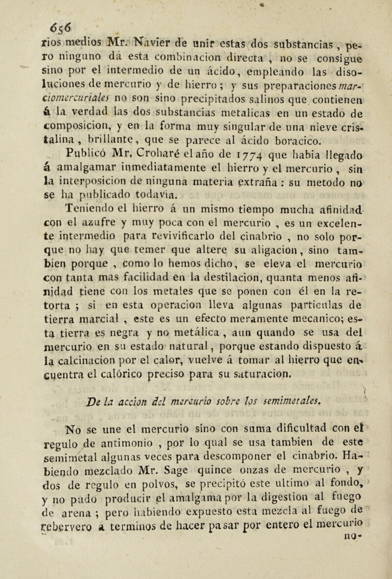 6^6 rios)medios Mr.'^íNávier de unir estas dos substancias, pe- ro ninguno dá esta combinación directa , no se consigue sino por el intermedio de un ácido, empleando las diso- luciones de mercurio y de hierro; y sus preparaciones ciornercuriales no son sino precipitados salinos que^ contienen ó. la verdad las dos substancias metálicas en un estado de composición, y en la forma muy singular de nna nieve cris- talina , brillante, que se p¿trece al ácido boracico. Publicó Mi% Croharé el año de 1774 que había llegado á amalgamar inmediatamente el hierro y el mercurio , sin la interposición de ninguna materia extraña ; su método no se ha publicado todavía. Teniendo el hierro á un mismo tiempo mucha afinidad- con el azufre y muy poca con el mercurio , es un excelen- te intermedio para revivificarlo del cinabrio , no solo por- que no hay que temer que altere su aligación, sino tam- bién porque , como lo hemos dicho, se eleva el mercurio con tanta mas facilidad en la destilación, quanta menos afi- nidad tiene con los metales que se ponen con él en la re- torta ; si en esta operación lleva algunas partículas de tierra marcial , este es un efecto meramente mecánico; es- ta tierra es negra y no metálica , aun quando se usa del mercurio en su estado natural, porque estando dispuesto a la calcinación por el calor, vuelve á tomar al hierro que en- cuentra el calórico preciso para su saturación. I I De la acción del mercurio sobre los seminietales. No se une el mercurio sino con suma dificultad con eí regulo de antimonio , por lo qual se usa también de este semimetal algunas veces para descomponer el cinabrio. Ha- biendo mezclado Mr. Sage quince onzas de mercurio , y dos de regulo en polvos, se precipitó este ultimo al fondo» y no pudo producir el amalgama por la digestión al fuego de arena ; pero habiendo expuesto esta mezcla al fuego de rebervero á términos de hacer pasar por entero el mercurio no-