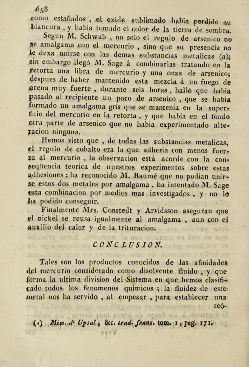 como estañados , el oxide ^uWlmado habla perdido su blancura , y liabia tomado el color de ,1a tierra de sombra. Según M. Schwab , no solo el regulo de arsénico no se amalgama ,cop el mercurio , sino que su presencia no ie dexa unirse con las demas substancias metálicas (ai); sin embargo llegó M. Sage á combinarlas tratando en la Retorta una libra de mercurio y una onza de arsénico; después de haber mantenido esta mezcla á un fuego de ,^rena muy fuerte , durante seis horas , lialló que había pasado al recipiente un poco de arsénico , que se había formado un amalgama gris que se mantenía en la super- licie del mercurio en la retorta , y que había en el fondo otra parte de arsénico que no había experimentado alte- ración ninguna. Hemos visto que , de todas las substancias metálicas, el regulo de cobalto era la que adheria con menos fuer- za al mercurio , la observación está acorde .con la con- ^eqüencia teórica de niiestros experimentos sobre estas ^^dhesiones ; ha reconocido M. Baumé que no podían unir- se ^estos dos metales por amalgama , ha intentado M. Sage esta combinación por medios mas investigados , y no Id ha podido conseguir. Finalmente Mrs. Constedt y Ar.vidsson aseguran que el nickel se reusa igualmente al amalgama , aun con el auxilio del calor y de la trituración. 4 CONCLUSION. Tales son los productos conocidos de las afinidades del mercurio considerado como .disolvente . fluido , y que forma la ultima division del fSistema en que hemos clasifl-^i jcado todos los fenómenos químicos ;,la fluidez de estej metal nos ha servido , al empezar , para establecer una teó* • , í f ' I (a) U^sal) 6cc. trad^ fmnz* toiprji J/i»; w ; í