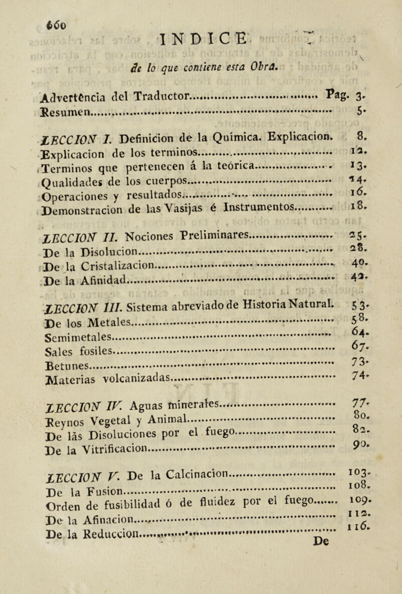 C6o INDICE. : I ¿g lo que contiene esta Obra» ‘ '■ Advertencia del Traductor Pag. 3, Eesumen 5* » \ lECCIOyf I. Definición de la Química. Explicación. 8. ■Explicación de los términos ; i’a. .Términos que pertenecen á la teórica 13. Qualidades de los cuerpos ■»4- .Operaciones y resultados . Demonstracion de las Vasijas é Instrumentos .18. 4 9 • ‘ LECCION' II. Nociones Preliminares , • 25- De la Disolución De'.la Cristalización - 40> ;De la Afinidad * * • 4*' r - A * k i . k i » • V LECCION III. Sistema abreviadode HistoriaNatnraL 53. De los Metales S®' Scmimetales Betunes Materias volcanizadas.. ■' 74' LECCION IN. Aguas minerales.... 77' Peynos Vegetal y Animal 00. De las Disoluciones por el.fuego »3. De la Vitrificación 9^’ LECCION N. De la Calcinación 103' De la Fusion... ’ Orden de fusibilidad ó de fluidez por el fuego 109. De la Afinación * | De la Reducción.......' t De