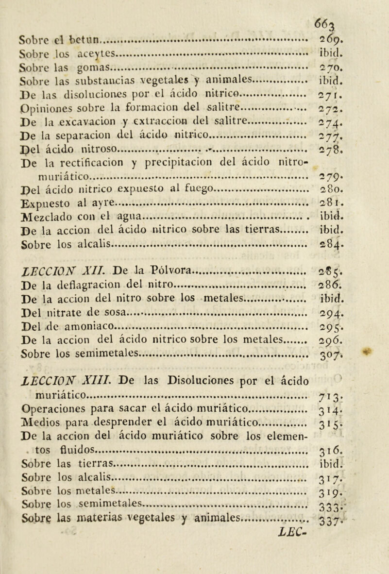 66 3 Sobre el bctiin 269, Sobre \os aceytes ¡bid. Sobre las gomas (270. Sobre las substancian vegetales y animales ibid. Be las disoluciones por el ácido nítrico 07 Opiniones sobre la formación del salitre 272. Be la excavación y extracción del salitre 274. Be la separación del ácido nítrico 277, Bel ácido nitroso 278. Be la rectificación y precipitación del ácido nitro- muri ático -79* Bel ácido nítrico expuesto al fuego 280. Expuesto al ayre 281. Mezclado con el agua ibiel. Be la acción del ácido nítrico sobre las tierras ibid. Sobre los álcalis 284. LFCCIOK XIL Be la Pólvora 285. Be la deflagración del nitro 286. Be la acción del nitro sobre los -metales ibid. Bel nitrate de sosa 294. Bel .de amoniaco ^95* Be la acción del ácido nítrico sobre los metales 296. Sobre los semimetales 307. * . LECCION’ XIIL Be las Bisoluciones por el ácido ^ muriático 7^3» Operaciones para sacar el ácido muriático 314. Medios para desprender el ácido muriático... 3*5* Be la acción del ácido muriático sobre los elemen- ^ tos fluidos 3i<^« Sobre las tierras ibidJ Sobre los álcalis 317» Sobre los metales 3^9- Sobre los semimetales 333^’ Sobre las materias vegetales y animales 33^,