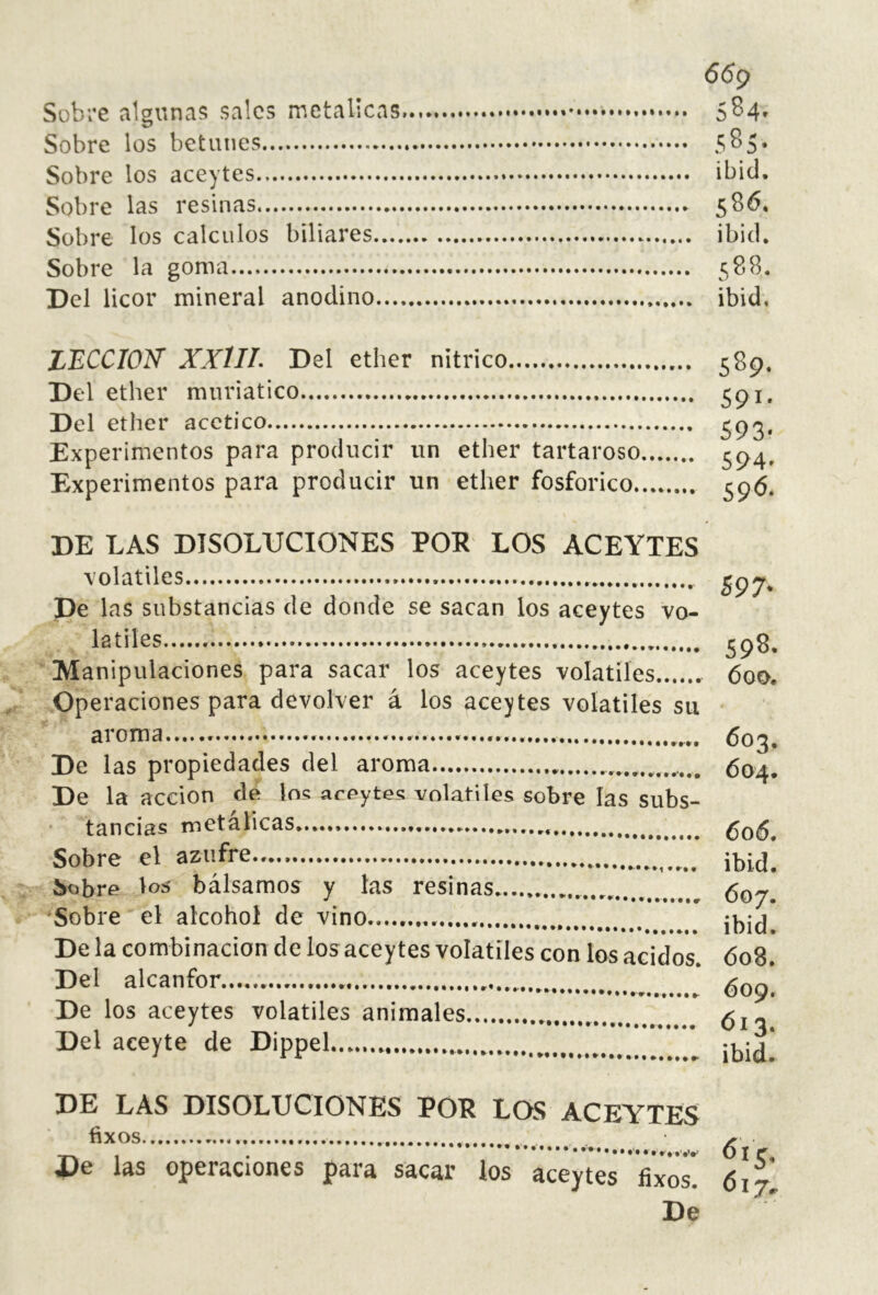 6<5p Sobre algunas sales metálicas SS4' Sobre los betunes 585. Sobre los aceytes ibid. Sobre las resinas 586. Sobre los cálculos biliares ibid. Sobre la goma 588. Del licor mineral anodino ibid, LECCION’ XXlIL Del ether nítrico Del ether muriatico Del ether acético Experimentos para producir un ether tartaroso Experimentos para producir un ether fosfórico 589- 591- 593- 594- 59*5. DE LAS DISOLUCIONES POR LOS ACEYTES volatiles pe las substancias de donde se sacan los aceytes vo- latiles Manipulaciones para sacar los aceytes volátiles Operaciones para devolver á los aceytes volatiles su aroma De las propiedades del aroma De la acción de loí aceytes volatiles sobre las subs- tancias metálicas. Sobre el azufre S97- 59^- 600. 603. 604. 606. ibid. Sobrf^ bálsamos y las resinas Sobre el alcohol de vino De la combinación de los aceytes volátiles Del alcanfor De los aceytes volatiles animales Del aceyte de Dippel 607. ibid. con los ácidos. 608. . 609. . Ó13. ► ibid. DE LAS DISOLUCIONES POR LOS ACEYTES íixOS pe las operaciones para sacar los aceytes íixos 617 De